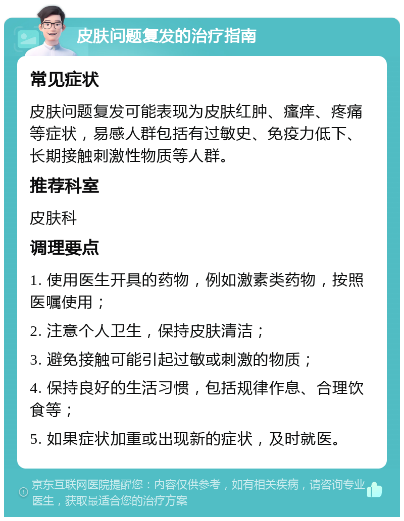 皮肤问题复发的治疗指南 常见症状 皮肤问题复发可能表现为皮肤红肿、瘙痒、疼痛等症状，易感人群包括有过敏史、免疫力低下、长期接触刺激性物质等人群。 推荐科室 皮肤科 调理要点 1. 使用医生开具的药物，例如激素类药物，按照医嘱使用； 2. 注意个人卫生，保持皮肤清洁； 3. 避免接触可能引起过敏或刺激的物质； 4. 保持良好的生活习惯，包括规律作息、合理饮食等； 5. 如果症状加重或出现新的症状，及时就医。