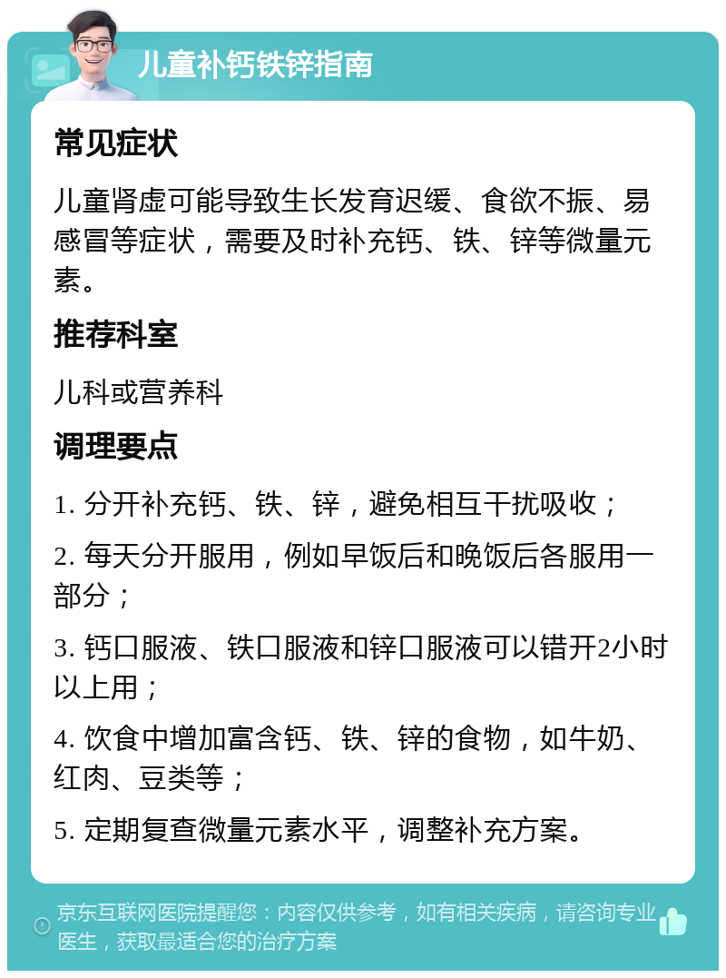 儿童补钙铁锌指南 常见症状 儿童肾虚可能导致生长发育迟缓、食欲不振、易感冒等症状，需要及时补充钙、铁、锌等微量元素。 推荐科室 儿科或营养科 调理要点 1. 分开补充钙、铁、锌，避免相互干扰吸收； 2. 每天分开服用，例如早饭后和晚饭后各服用一部分； 3. 钙口服液、铁口服液和锌口服液可以错开2小时以上用； 4. 饮食中增加富含钙、铁、锌的食物，如牛奶、红肉、豆类等； 5. 定期复查微量元素水平，调整补充方案。