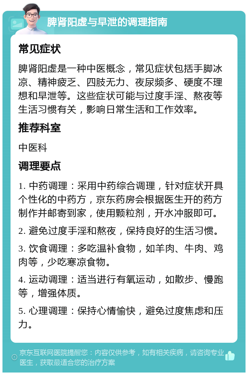 脾肾阳虚与早泄的调理指南 常见症状 脾肾阳虚是一种中医概念，常见症状包括手脚冰凉、精神疲乏、四肢无力、夜尿频多、硬度不理想和早泄等。这些症状可能与过度手淫、熬夜等生活习惯有关，影响日常生活和工作效率。 推荐科室 中医科 调理要点 1. 中药调理：采用中药综合调理，针对症状开具个性化的中药方，京东药房会根据医生开的药方制作并邮寄到家，使用颗粒剂，开水冲服即可。 2. 避免过度手淫和熬夜，保持良好的生活习惯。 3. 饮食调理：多吃温补食物，如羊肉、牛肉、鸡肉等，少吃寒凉食物。 4. 运动调理：适当进行有氧运动，如散步、慢跑等，增强体质。 5. 心理调理：保持心情愉快，避免过度焦虑和压力。