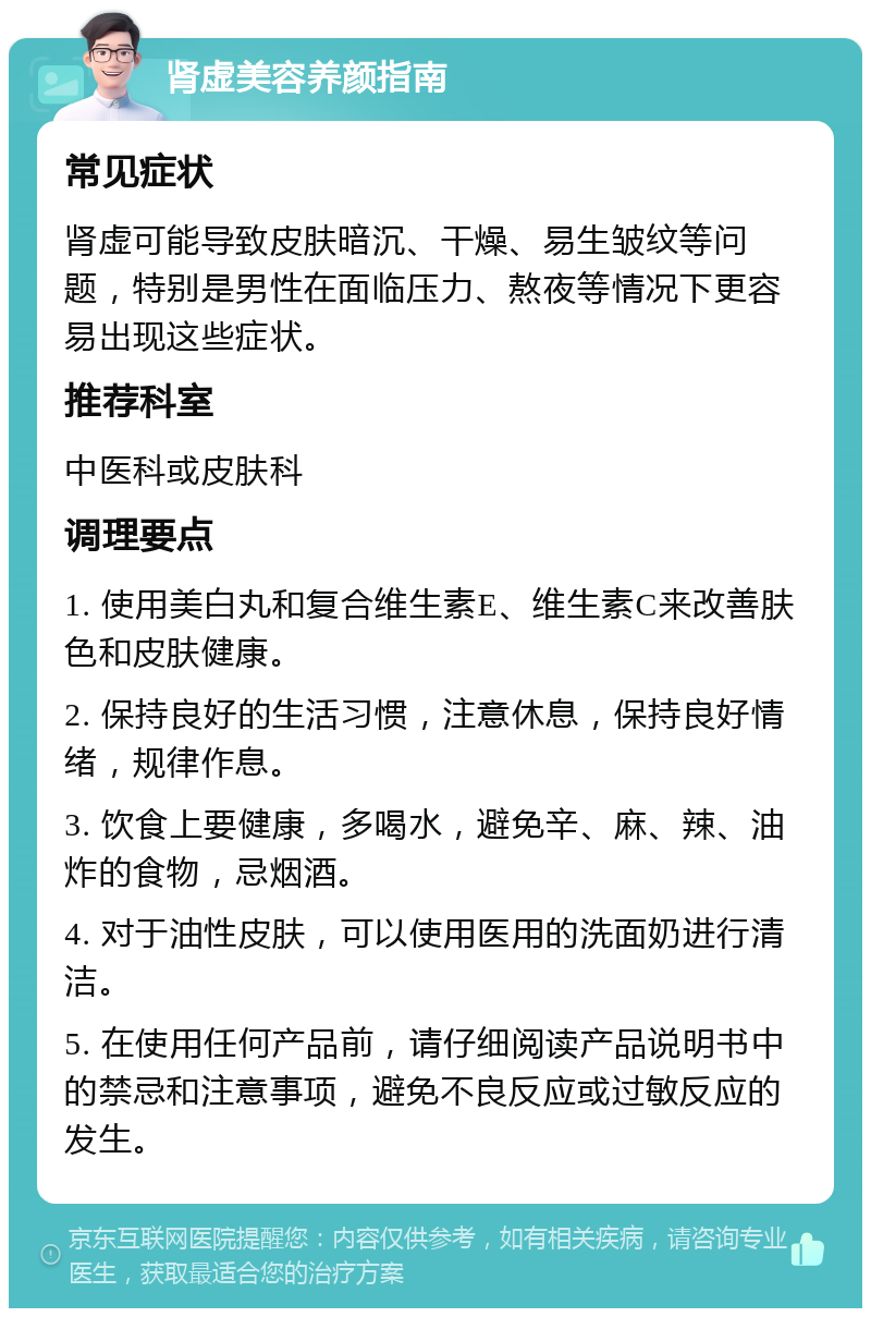 肾虚美容养颜指南 常见症状 肾虚可能导致皮肤暗沉、干燥、易生皱纹等问题，特别是男性在面临压力、熬夜等情况下更容易出现这些症状。 推荐科室 中医科或皮肤科 调理要点 1. 使用美白丸和复合维生素E、维生素C来改善肤色和皮肤健康。 2. 保持良好的生活习惯，注意休息，保持良好情绪，规律作息。 3. 饮食上要健康，多喝水，避免辛、麻、辣、油炸的食物，忌烟酒。 4. 对于油性皮肤，可以使用医用的洗面奶进行清洁。 5. 在使用任何产品前，请仔细阅读产品说明书中的禁忌和注意事项，避免不良反应或过敏反应的发生。