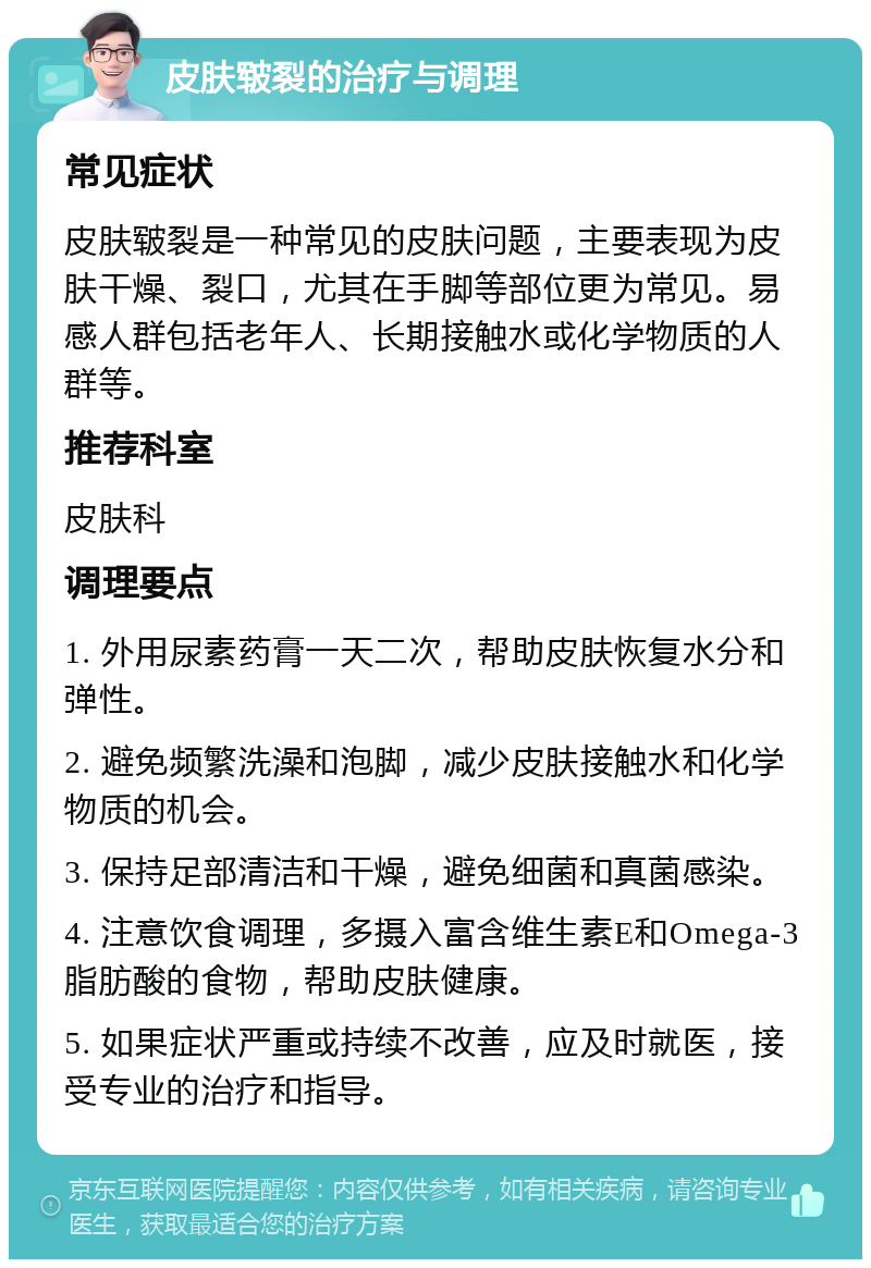 皮肤皲裂的治疗与调理 常见症状 皮肤皲裂是一种常见的皮肤问题，主要表现为皮肤干燥、裂口，尤其在手脚等部位更为常见。易感人群包括老年人、长期接触水或化学物质的人群等。 推荐科室 皮肤科 调理要点 1. 外用尿素药膏一天二次，帮助皮肤恢复水分和弹性。 2. 避免频繁洗澡和泡脚，减少皮肤接触水和化学物质的机会。 3. 保持足部清洁和干燥，避免细菌和真菌感染。 4. 注意饮食调理，多摄入富含维生素E和Omega-3脂肪酸的食物，帮助皮肤健康。 5. 如果症状严重或持续不改善，应及时就医，接受专业的治疗和指导。