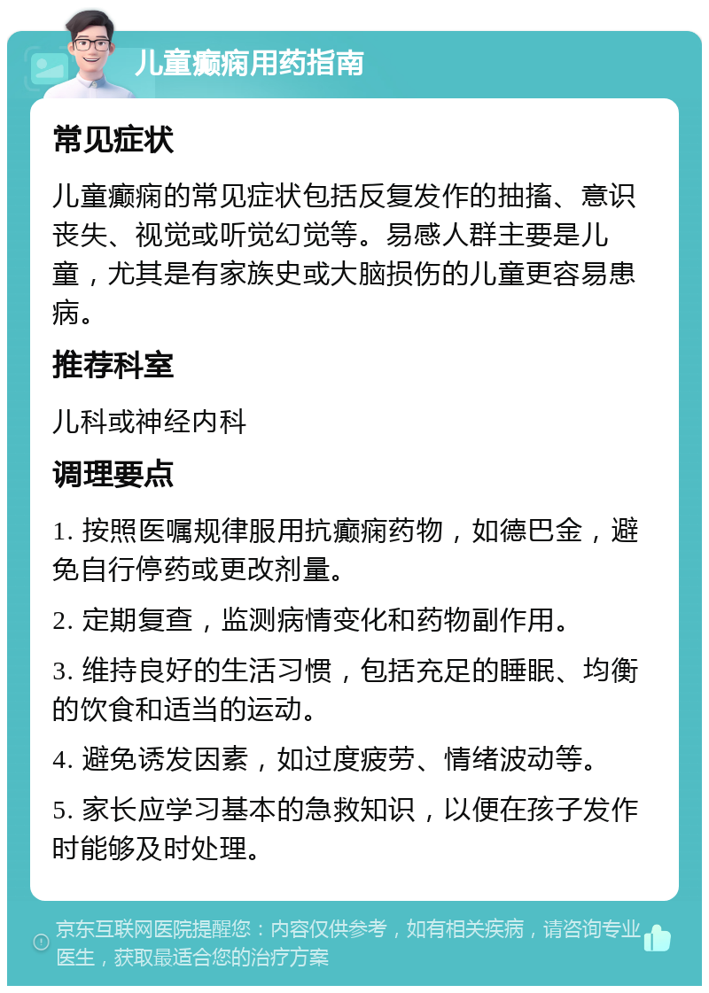 儿童癫痫用药指南 常见症状 儿童癫痫的常见症状包括反复发作的抽搐、意识丧失、视觉或听觉幻觉等。易感人群主要是儿童，尤其是有家族史或大脑损伤的儿童更容易患病。 推荐科室 儿科或神经内科 调理要点 1. 按照医嘱规律服用抗癫痫药物，如德巴金，避免自行停药或更改剂量。 2. 定期复查，监测病情变化和药物副作用。 3. 维持良好的生活习惯，包括充足的睡眠、均衡的饮食和适当的运动。 4. 避免诱发因素，如过度疲劳、情绪波动等。 5. 家长应学习基本的急救知识，以便在孩子发作时能够及时处理。