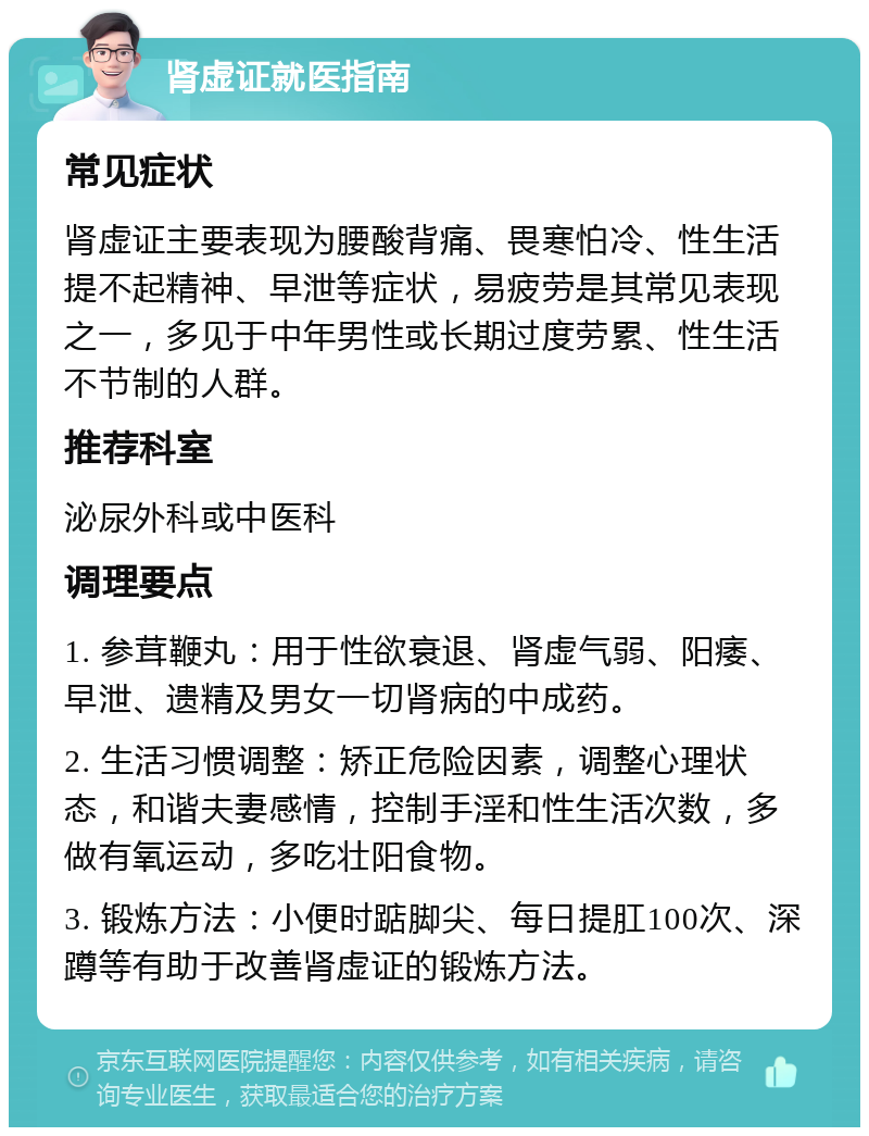 肾虚证就医指南 常见症状 肾虚证主要表现为腰酸背痛、畏寒怕冷、性生活提不起精神、早泄等症状，易疲劳是其常见表现之一，多见于中年男性或长期过度劳累、性生活不节制的人群。 推荐科室 泌尿外科或中医科 调理要点 1. 参茸鞭丸：用于性欲衰退、肾虚气弱、阳痿、早泄、遗精及男女一切肾病的中成药。 2. 生活习惯调整：矫正危险因素，调整心理状态，和谐夫妻感情，控制手淫和性生活次数，多做有氧运动，多吃壮阳食物。 3. 锻炼方法：小便时踮脚尖、每日提肛100次、深蹲等有助于改善肾虚证的锻炼方法。