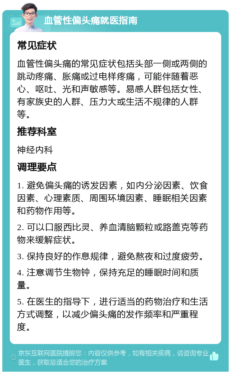 血管性偏头痛就医指南 常见症状 血管性偏头痛的常见症状包括头部一侧或两侧的跳动疼痛、胀痛或过电样疼痛，可能伴随着恶心、呕吐、光和声敏感等。易感人群包括女性、有家族史的人群、压力大或生活不规律的人群等。 推荐科室 神经内科 调理要点 1. 避免偏头痛的诱发因素，如内分泌因素、饮食因素、心理素质、周围环境因素、睡眠相关因素和药物作用等。 2. 可以口服西比灵、养血清脑颗粒或路盖克等药物来缓解症状。 3. 保持良好的作息规律，避免熬夜和过度疲劳。 4. 注意调节生物钟，保持充足的睡眠时间和质量。 5. 在医生的指导下，进行适当的药物治疗和生活方式调整，以减少偏头痛的发作频率和严重程度。