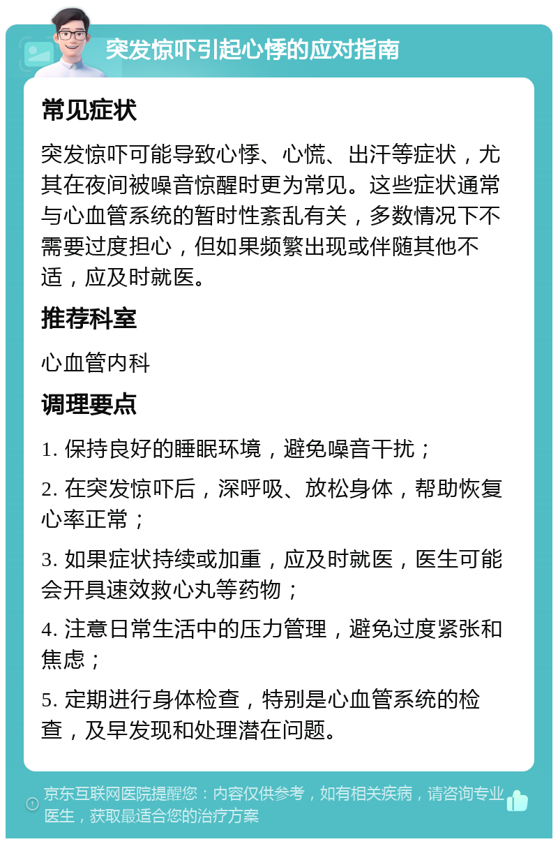 突发惊吓引起心悸的应对指南 常见症状 突发惊吓可能导致心悸、心慌、出汗等症状，尤其在夜间被噪音惊醒时更为常见。这些症状通常与心血管系统的暂时性紊乱有关，多数情况下不需要过度担心，但如果频繁出现或伴随其他不适，应及时就医。 推荐科室 心血管内科 调理要点 1. 保持良好的睡眠环境，避免噪音干扰； 2. 在突发惊吓后，深呼吸、放松身体，帮助恢复心率正常； 3. 如果症状持续或加重，应及时就医，医生可能会开具速效救心丸等药物； 4. 注意日常生活中的压力管理，避免过度紧张和焦虑； 5. 定期进行身体检查，特别是心血管系统的检查，及早发现和处理潜在问题。