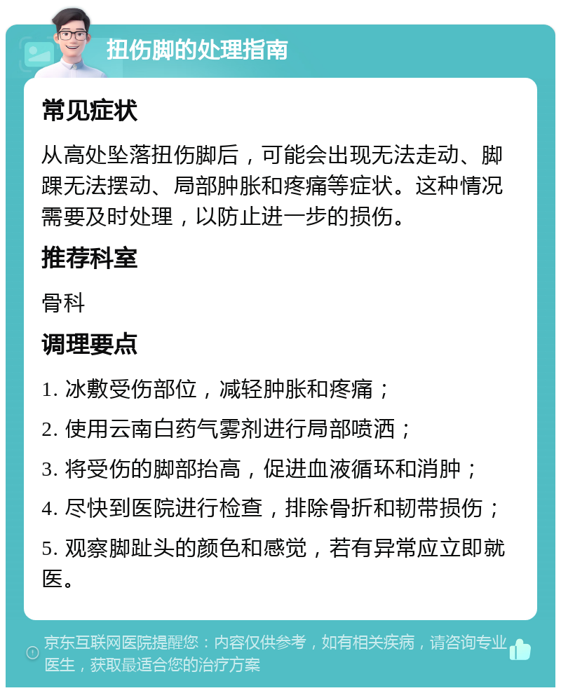 扭伤脚的处理指南 常见症状 从高处坠落扭伤脚后，可能会出现无法走动、脚踝无法摆动、局部肿胀和疼痛等症状。这种情况需要及时处理，以防止进一步的损伤。 推荐科室 骨科 调理要点 1. 冰敷受伤部位，减轻肿胀和疼痛； 2. 使用云南白药气雾剂进行局部喷洒； 3. 将受伤的脚部抬高，促进血液循环和消肿； 4. 尽快到医院进行检查，排除骨折和韧带损伤； 5. 观察脚趾头的颜色和感觉，若有异常应立即就医。