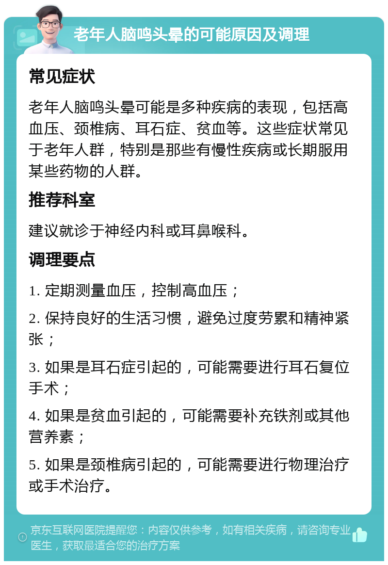 老年人脑鸣头晕的可能原因及调理 常见症状 老年人脑鸣头晕可能是多种疾病的表现，包括高血压、颈椎病、耳石症、贫血等。这些症状常见于老年人群，特别是那些有慢性疾病或长期服用某些药物的人群。 推荐科室 建议就诊于神经内科或耳鼻喉科。 调理要点 1. 定期测量血压，控制高血压； 2. 保持良好的生活习惯，避免过度劳累和精神紧张； 3. 如果是耳石症引起的，可能需要进行耳石复位手术； 4. 如果是贫血引起的，可能需要补充铁剂或其他营养素； 5. 如果是颈椎病引起的，可能需要进行物理治疗或手术治疗。