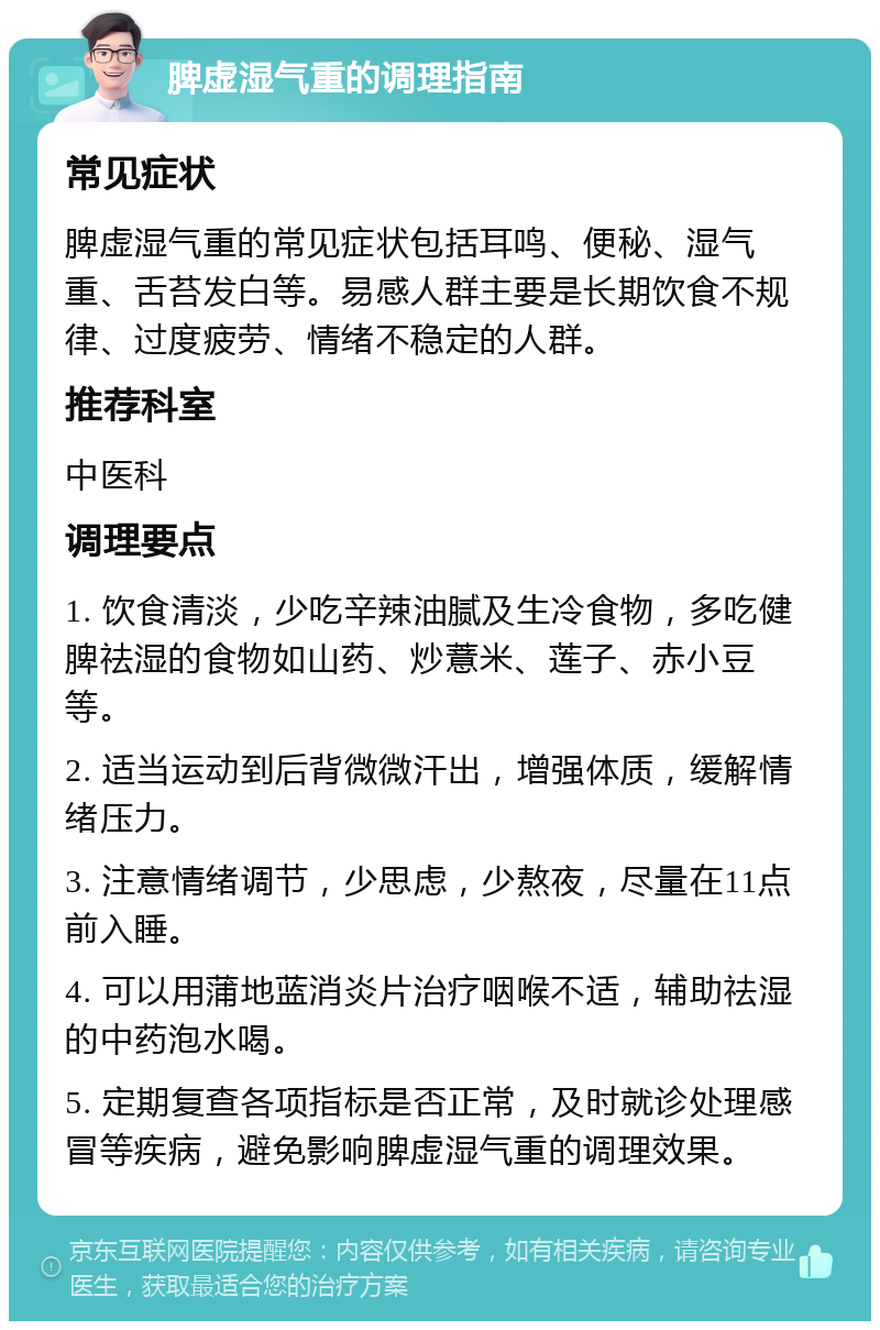 脾虚湿气重的调理指南 常见症状 脾虚湿气重的常见症状包括耳鸣、便秘、湿气重、舌苔发白等。易感人群主要是长期饮食不规律、过度疲劳、情绪不稳定的人群。 推荐科室 中医科 调理要点 1. 饮食清淡，少吃辛辣油腻及生冷食物，多吃健脾祛湿的食物如山药、炒薏米、莲子、赤小豆等。 2. 适当运动到后背微微汗出，增强体质，缓解情绪压力。 3. 注意情绪调节，少思虑，少熬夜，尽量在11点前入睡。 4. 可以用蒲地蓝消炎片治疗咽喉不适，辅助祛湿的中药泡水喝。 5. 定期复查各项指标是否正常，及时就诊处理感冒等疾病，避免影响脾虚湿气重的调理效果。