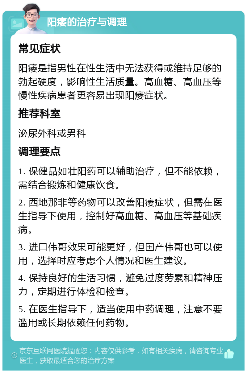 阳痿的治疗与调理 常见症状 阳痿是指男性在性生活中无法获得或维持足够的勃起硬度，影响性生活质量。高血糖、高血压等慢性疾病患者更容易出现阳痿症状。 推荐科室 泌尿外科或男科 调理要点 1. 保健品如壮阳药可以辅助治疗，但不能依赖，需结合锻炼和健康饮食。 2. 西地那非等药物可以改善阳痿症状，但需在医生指导下使用，控制好高血糖、高血压等基础疾病。 3. 进口伟哥效果可能更好，但国产伟哥也可以使用，选择时应考虑个人情况和医生建议。 4. 保持良好的生活习惯，避免过度劳累和精神压力，定期进行体检和检查。 5. 在医生指导下，适当使用中药调理，注意不要滥用或长期依赖任何药物。