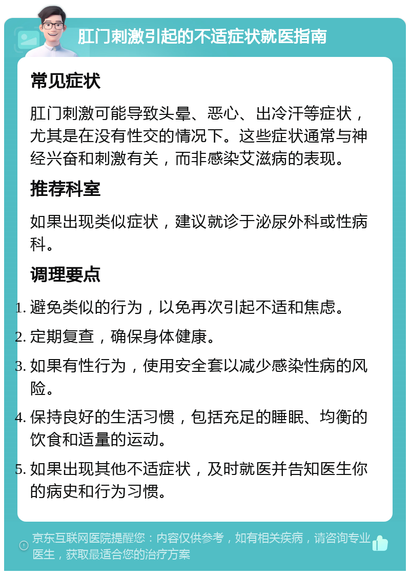 肛门刺激引起的不适症状就医指南 常见症状 肛门刺激可能导致头晕、恶心、出冷汗等症状，尤其是在没有性交的情况下。这些症状通常与神经兴奋和刺激有关，而非感染艾滋病的表现。 推荐科室 如果出现类似症状，建议就诊于泌尿外科或性病科。 调理要点 避免类似的行为，以免再次引起不适和焦虑。 定期复查，确保身体健康。 如果有性行为，使用安全套以减少感染性病的风险。 保持良好的生活习惯，包括充足的睡眠、均衡的饮食和适量的运动。 如果出现其他不适症状，及时就医并告知医生你的病史和行为习惯。