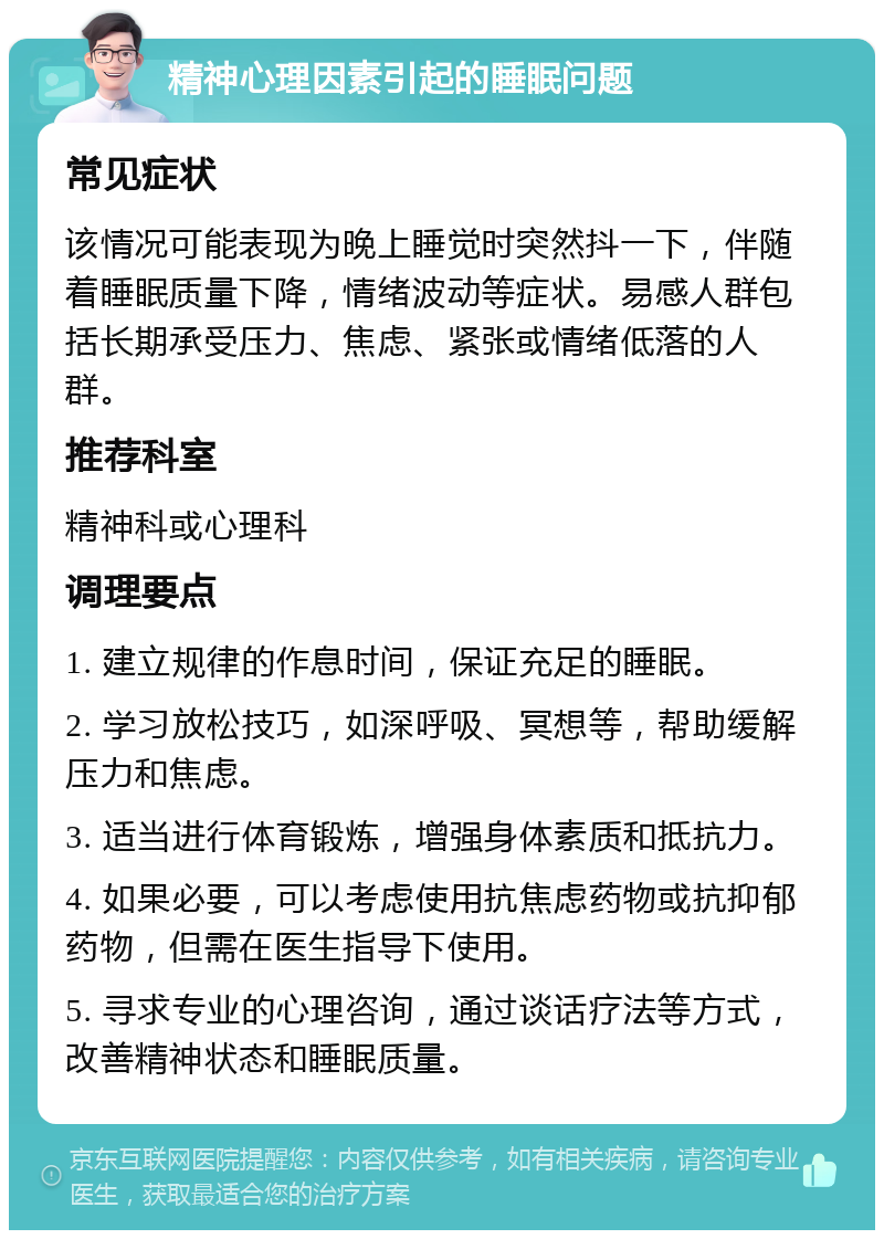 精神心理因素引起的睡眠问题 常见症状 该情况可能表现为晚上睡觉时突然抖一下，伴随着睡眠质量下降，情绪波动等症状。易感人群包括长期承受压力、焦虑、紧张或情绪低落的人群。 推荐科室 精神科或心理科 调理要点 1. 建立规律的作息时间，保证充足的睡眠。 2. 学习放松技巧，如深呼吸、冥想等，帮助缓解压力和焦虑。 3. 适当进行体育锻炼，增强身体素质和抵抗力。 4. 如果必要，可以考虑使用抗焦虑药物或抗抑郁药物，但需在医生指导下使用。 5. 寻求专业的心理咨询，通过谈话疗法等方式，改善精神状态和睡眠质量。