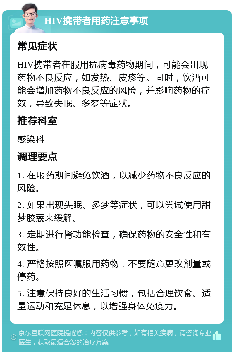 HIV携带者用药注意事项 常见症状 HIV携带者在服用抗病毒药物期间，可能会出现药物不良反应，如发热、皮疹等。同时，饮酒可能会增加药物不良反应的风险，并影响药物的疗效，导致失眠、多梦等症状。 推荐科室 感染科 调理要点 1. 在服药期间避免饮酒，以减少药物不良反应的风险。 2. 如果出现失眠、多梦等症状，可以尝试使用甜梦胶囊来缓解。 3. 定期进行肾功能检查，确保药物的安全性和有效性。 4. 严格按照医嘱服用药物，不要随意更改剂量或停药。 5. 注意保持良好的生活习惯，包括合理饮食、适量运动和充足休息，以增强身体免疫力。