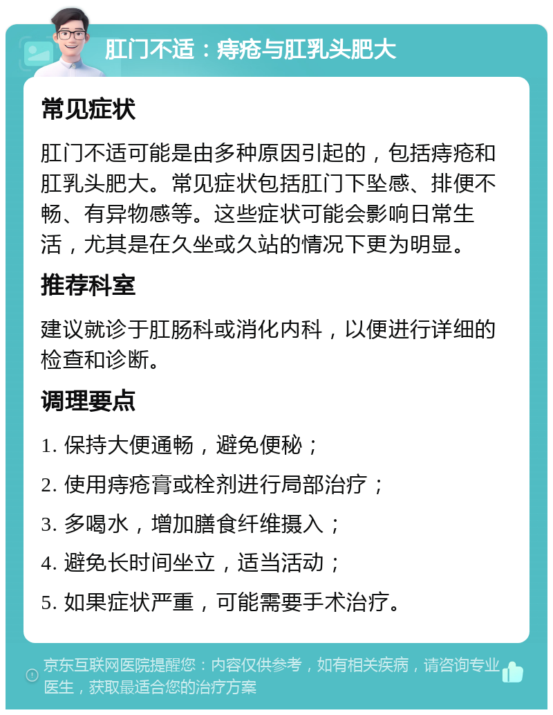 肛门不适：痔疮与肛乳头肥大 常见症状 肛门不适可能是由多种原因引起的，包括痔疮和肛乳头肥大。常见症状包括肛门下坠感、排便不畅、有异物感等。这些症状可能会影响日常生活，尤其是在久坐或久站的情况下更为明显。 推荐科室 建议就诊于肛肠科或消化内科，以便进行详细的检查和诊断。 调理要点 1. 保持大便通畅，避免便秘； 2. 使用痔疮膏或栓剂进行局部治疗； 3. 多喝水，增加膳食纤维摄入； 4. 避免长时间坐立，适当活动； 5. 如果症状严重，可能需要手术治疗。