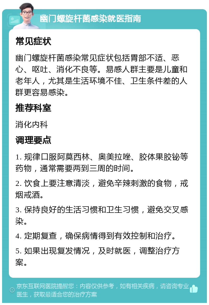 幽门螺旋杆菌感染就医指南 常见症状 幽门螺旋杆菌感染常见症状包括胃部不适、恶心、呕吐、消化不良等。易感人群主要是儿童和老年人，尤其是生活环境不佳、卫生条件差的人群更容易感染。 推荐科室 消化内科 调理要点 1. 规律口服阿莫西林、奥美拉唑、胶体果胶铋等药物，通常需要两到三周的时间。 2. 饮食上要注意清淡，避免辛辣刺激的食物，戒烟戒酒。 3. 保持良好的生活习惯和卫生习惯，避免交叉感染。 4. 定期复查，确保病情得到有效控制和治疗。 5. 如果出现复发情况，及时就医，调整治疗方案。