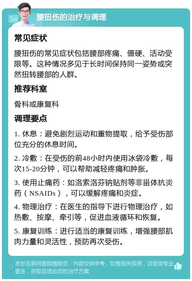 腰扭伤的治疗与调理 常见症状 腰扭伤的常见症状包括腰部疼痛、僵硬、活动受限等。这种情况多见于长时间保持同一姿势或突然扭转腰部的人群。 推荐科室 骨科或康复科 调理要点 1. 休息：避免剧烈运动和重物提取，给予受伤部位充分的休息时间。 2. 冷敷：在受伤的前48小时内使用冰袋冷敷，每次15-20分钟，可以帮助减轻疼痛和肿胀。 3. 使用止痛药：如洛索洛芬钠贴剂等非甾体抗炎药（NSAIDs），可以缓解疼痛和炎症。 4. 物理治疗：在医生的指导下进行物理治疗，如热敷、按摩、牵引等，促进血液循环和恢复。 5. 康复训练：进行适当的康复训练，增强腰部肌肉力量和灵活性，预防再次受伤。