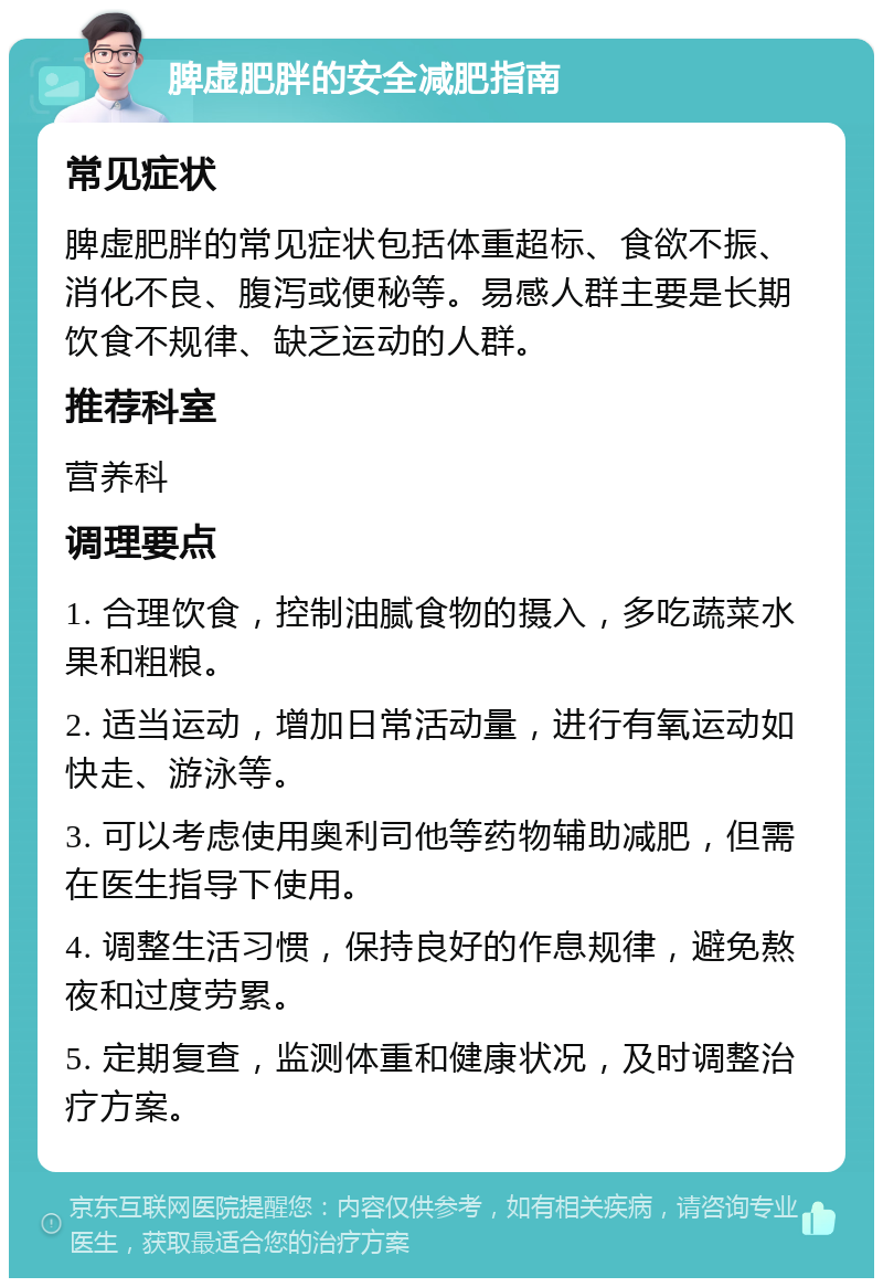 脾虚肥胖的安全减肥指南 常见症状 脾虚肥胖的常见症状包括体重超标、食欲不振、消化不良、腹泻或便秘等。易感人群主要是长期饮食不规律、缺乏运动的人群。 推荐科室 营养科 调理要点 1. 合理饮食，控制油腻食物的摄入，多吃蔬菜水果和粗粮。 2. 适当运动，增加日常活动量，进行有氧运动如快走、游泳等。 3. 可以考虑使用奥利司他等药物辅助减肥，但需在医生指导下使用。 4. 调整生活习惯，保持良好的作息规律，避免熬夜和过度劳累。 5. 定期复查，监测体重和健康状况，及时调整治疗方案。