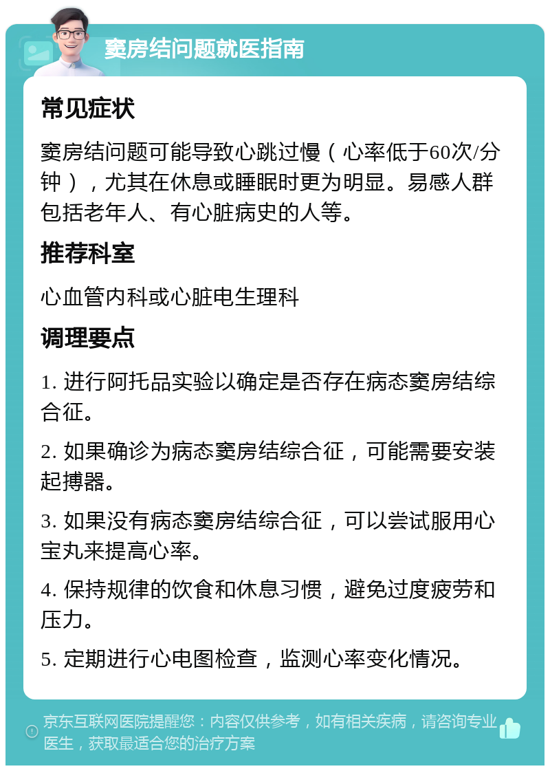 窦房结问题就医指南 常见症状 窦房结问题可能导致心跳过慢（心率低于60次/分钟），尤其在休息或睡眠时更为明显。易感人群包括老年人、有心脏病史的人等。 推荐科室 心血管内科或心脏电生理科 调理要点 1. 进行阿托品实验以确定是否存在病态窦房结综合征。 2. 如果确诊为病态窦房结综合征，可能需要安装起搏器。 3. 如果没有病态窦房结综合征，可以尝试服用心宝丸来提高心率。 4. 保持规律的饮食和休息习惯，避免过度疲劳和压力。 5. 定期进行心电图检查，监测心率变化情况。