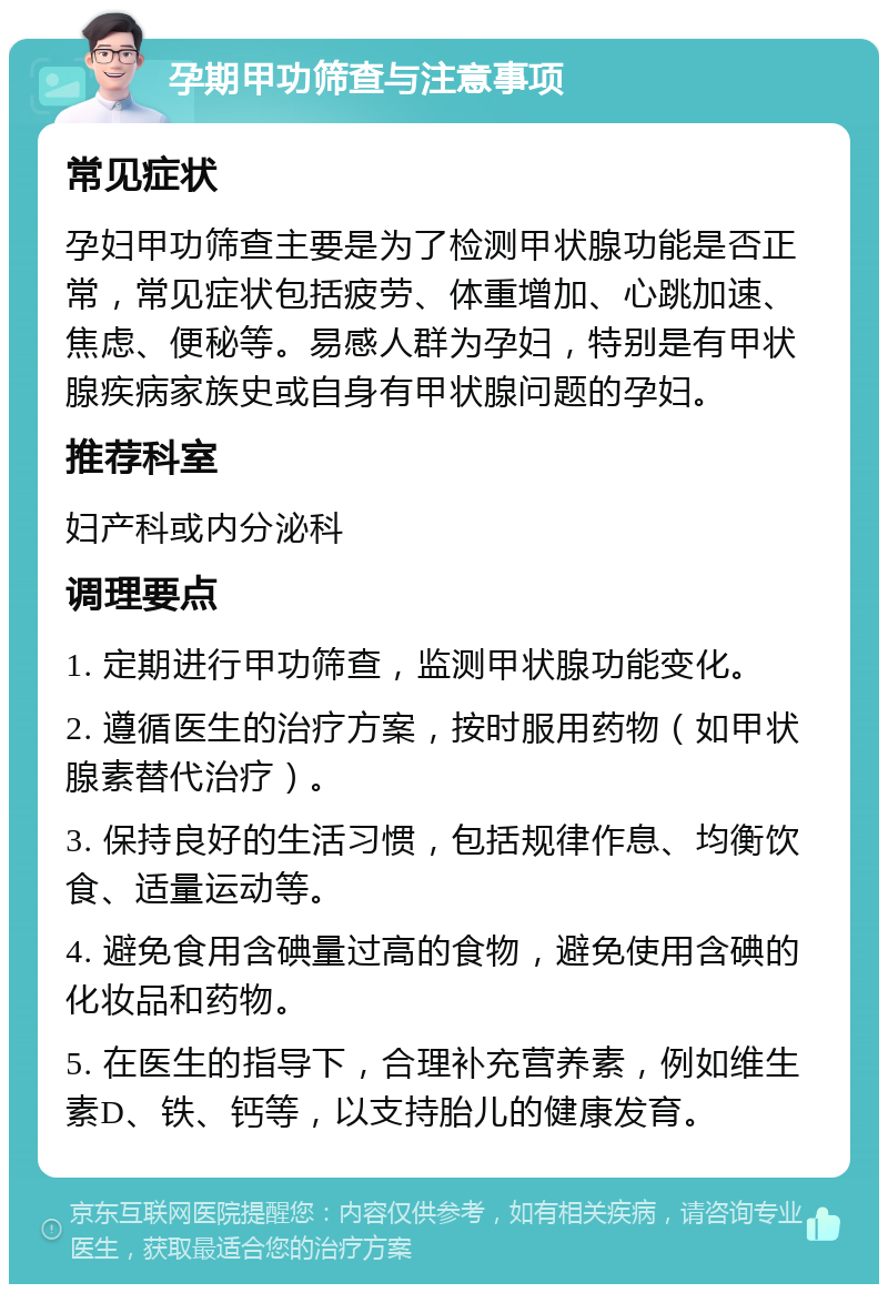 孕期甲功筛查与注意事项 常见症状 孕妇甲功筛查主要是为了检测甲状腺功能是否正常，常见症状包括疲劳、体重增加、心跳加速、焦虑、便秘等。易感人群为孕妇，特别是有甲状腺疾病家族史或自身有甲状腺问题的孕妇。 推荐科室 妇产科或内分泌科 调理要点 1. 定期进行甲功筛查，监测甲状腺功能变化。 2. 遵循医生的治疗方案，按时服用药物（如甲状腺素替代治疗）。 3. 保持良好的生活习惯，包括规律作息、均衡饮食、适量运动等。 4. 避免食用含碘量过高的食物，避免使用含碘的化妆品和药物。 5. 在医生的指导下，合理补充营养素，例如维生素D、铁、钙等，以支持胎儿的健康发育。