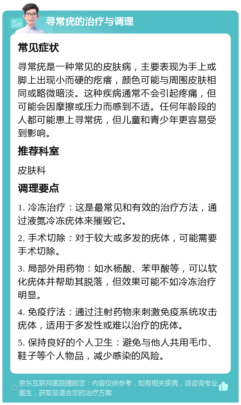 寻常疣的治疗与调理 常见症状 寻常疣是一种常见的皮肤病，主要表现为手上或脚上出现小而硬的疙瘩，颜色可能与周围皮肤相同或略微暗淡。这种疾病通常不会引起疼痛，但可能会因摩擦或压力而感到不适。任何年龄段的人都可能患上寻常疣，但儿童和青少年更容易受到影响。 推荐科室 皮肤科 调理要点 1. 冷冻治疗：这是最常见和有效的治疗方法，通过液氮冷冻疣体来摧毁它。 2. 手术切除：对于较大或多发的疣体，可能需要手术切除。 3. 局部外用药物：如水杨酸、苯甲酸等，可以软化疣体并帮助其脱落，但效果可能不如冷冻治疗明显。 4. 免疫疗法：通过注射药物来刺激免疫系统攻击疣体，适用于多发性或难以治疗的疣体。 5. 保持良好的个人卫生：避免与他人共用毛巾、鞋子等个人物品，减少感染的风险。