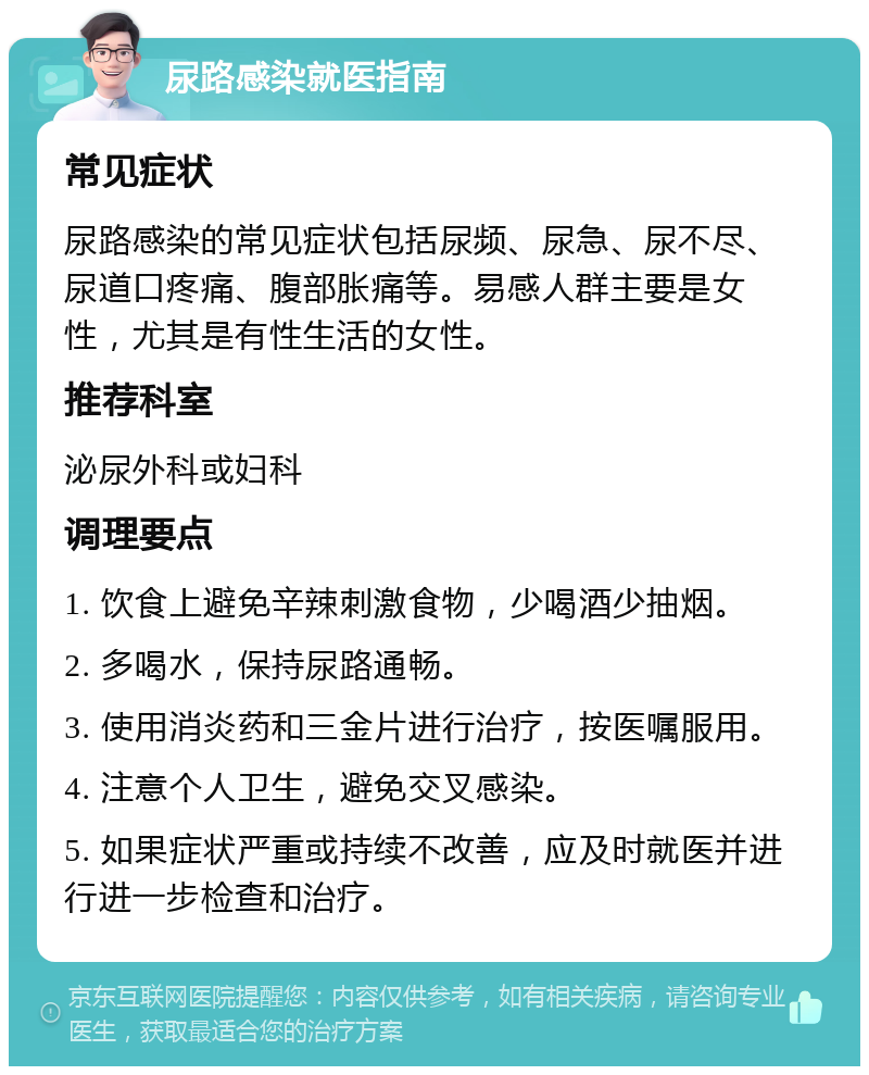 尿路感染就医指南 常见症状 尿路感染的常见症状包括尿频、尿急、尿不尽、尿道口疼痛、腹部胀痛等。易感人群主要是女性，尤其是有性生活的女性。 推荐科室 泌尿外科或妇科 调理要点 1. 饮食上避免辛辣刺激食物，少喝酒少抽烟。 2. 多喝水，保持尿路通畅。 3. 使用消炎药和三金片进行治疗，按医嘱服用。 4. 注意个人卫生，避免交叉感染。 5. 如果症状严重或持续不改善，应及时就医并进行进一步检查和治疗。