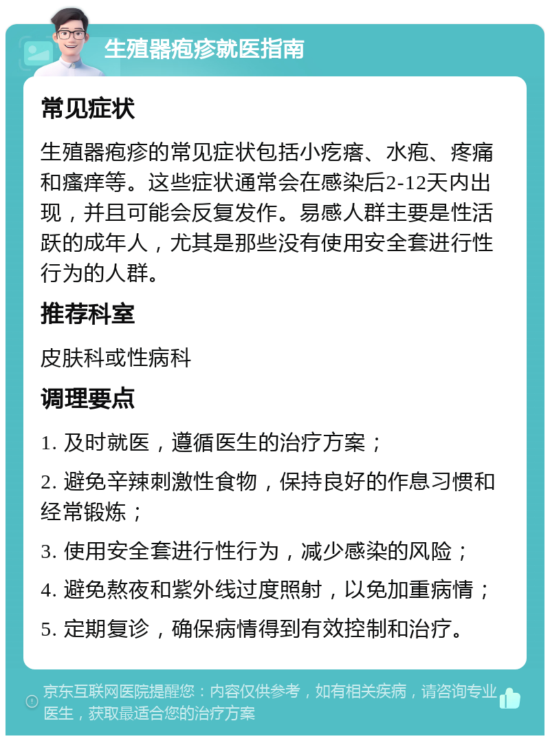 生殖器疱疹就医指南 常见症状 生殖器疱疹的常见症状包括小疙瘩、水疱、疼痛和瘙痒等。这些症状通常会在感染后2-12天内出现，并且可能会反复发作。易感人群主要是性活跃的成年人，尤其是那些没有使用安全套进行性行为的人群。 推荐科室 皮肤科或性病科 调理要点 1. 及时就医，遵循医生的治疗方案； 2. 避免辛辣刺激性食物，保持良好的作息习惯和经常锻炼； 3. 使用安全套进行性行为，减少感染的风险； 4. 避免熬夜和紫外线过度照射，以免加重病情； 5. 定期复诊，确保病情得到有效控制和治疗。