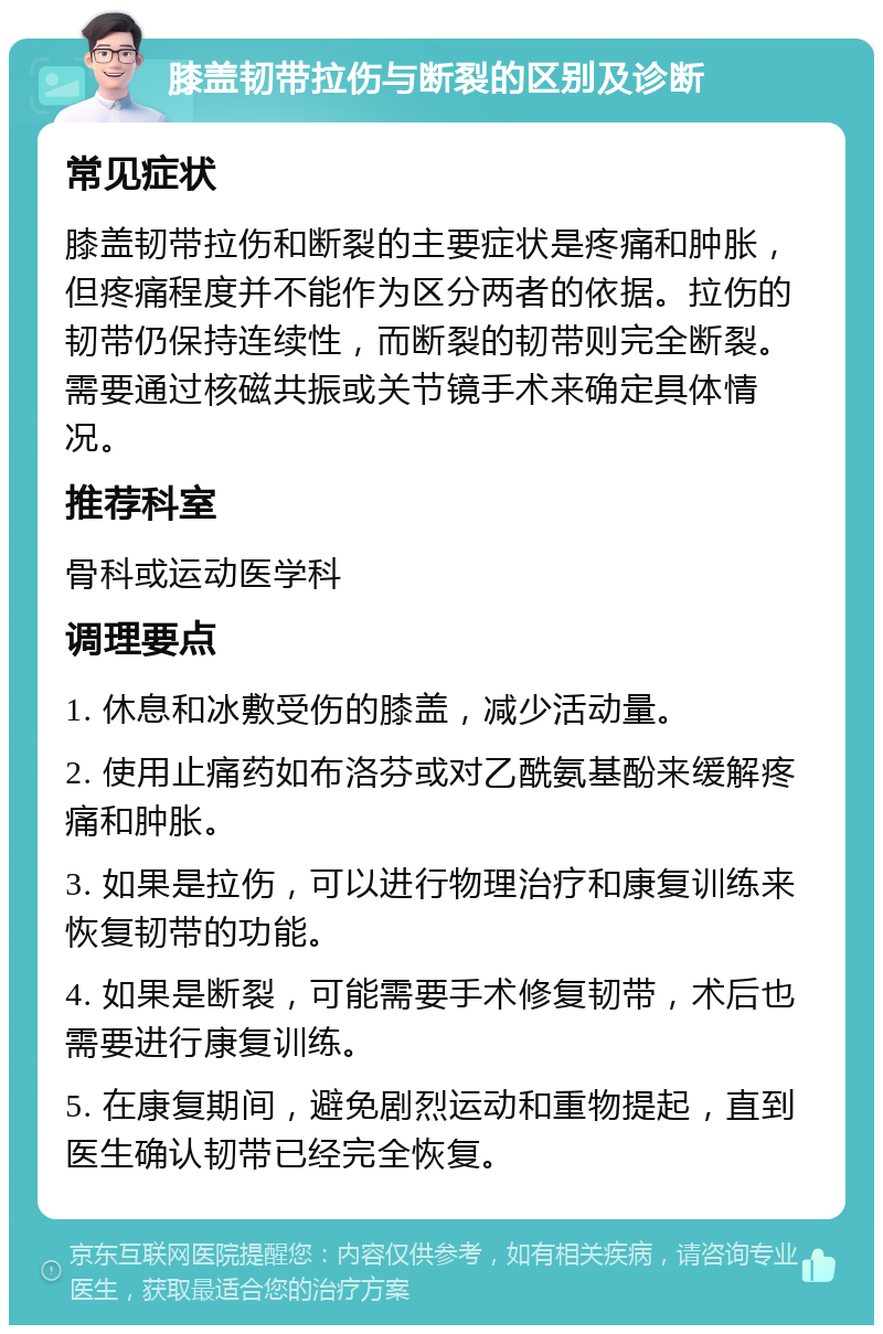 膝盖韧带拉伤与断裂的区别及诊断 常见症状 膝盖韧带拉伤和断裂的主要症状是疼痛和肿胀，但疼痛程度并不能作为区分两者的依据。拉伤的韧带仍保持连续性，而断裂的韧带则完全断裂。需要通过核磁共振或关节镜手术来确定具体情况。 推荐科室 骨科或运动医学科 调理要点 1. 休息和冰敷受伤的膝盖，减少活动量。 2. 使用止痛药如布洛芬或对乙酰氨基酚来缓解疼痛和肿胀。 3. 如果是拉伤，可以进行物理治疗和康复训练来恢复韧带的功能。 4. 如果是断裂，可能需要手术修复韧带，术后也需要进行康复训练。 5. 在康复期间，避免剧烈运动和重物提起，直到医生确认韧带已经完全恢复。