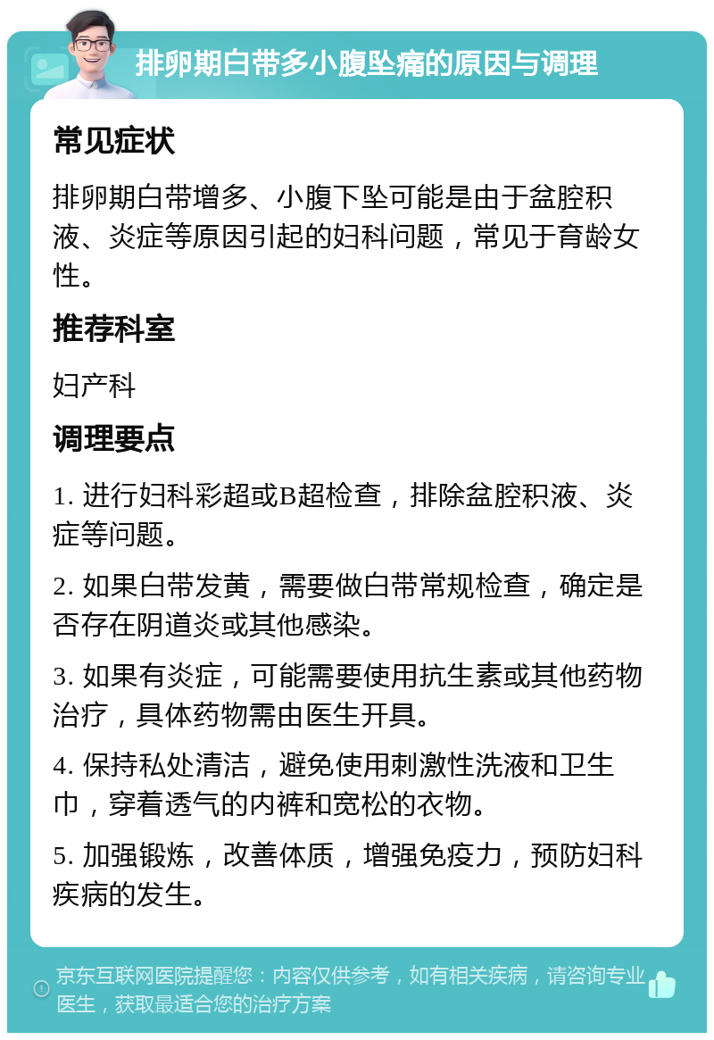 排卵期白带多小腹坠痛的原因与调理 常见症状 排卵期白带增多、小腹下坠可能是由于盆腔积液、炎症等原因引起的妇科问题，常见于育龄女性。 推荐科室 妇产科 调理要点 1. 进行妇科彩超或B超检查，排除盆腔积液、炎症等问题。 2. 如果白带发黄，需要做白带常规检查，确定是否存在阴道炎或其他感染。 3. 如果有炎症，可能需要使用抗生素或其他药物治疗，具体药物需由医生开具。 4. 保持私处清洁，避免使用刺激性洗液和卫生巾，穿着透气的内裤和宽松的衣物。 5. 加强锻炼，改善体质，增强免疫力，预防妇科疾病的发生。