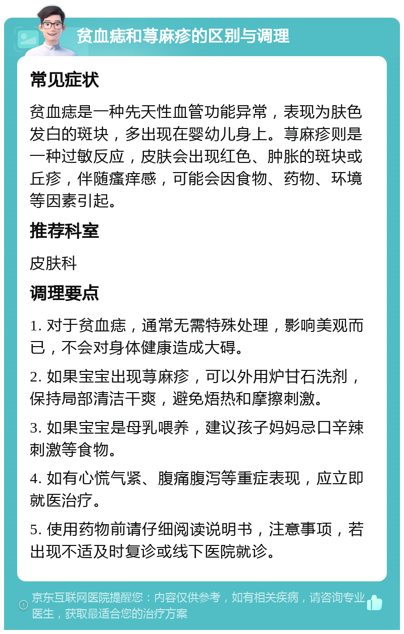 贫血痣和荨麻疹的区别与调理 常见症状 贫血痣是一种先天性血管功能异常，表现为肤色发白的斑块，多出现在婴幼儿身上。荨麻疹则是一种过敏反应，皮肤会出现红色、肿胀的斑块或丘疹，伴随瘙痒感，可能会因食物、药物、环境等因素引起。 推荐科室 皮肤科 调理要点 1. 对于贫血痣，通常无需特殊处理，影响美观而已，不会对身体健康造成大碍。 2. 如果宝宝出现荨麻疹，可以外用炉甘石洗剂，保持局部清洁干爽，避免焐热和摩擦刺激。 3. 如果宝宝是母乳喂养，建议孩子妈妈忌口辛辣刺激等食物。 4. 如有心慌气紧、腹痛腹泻等重症表现，应立即就医治疗。 5. 使用药物前请仔细阅读说明书，注意事项，若出现不适及时复诊或线下医院就诊。