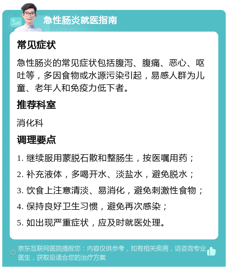 急性肠炎就医指南 常见症状 急性肠炎的常见症状包括腹泻、腹痛、恶心、呕吐等，多因食物或水源污染引起，易感人群为儿童、老年人和免疫力低下者。 推荐科室 消化科 调理要点 1. 继续服用蒙脱石散和整肠生，按医嘱用药； 2. 补充液体，多喝开水、淡盐水，避免脱水； 3. 饮食上注意清淡、易消化，避免刺激性食物； 4. 保持良好卫生习惯，避免再次感染； 5. 如出现严重症状，应及时就医处理。