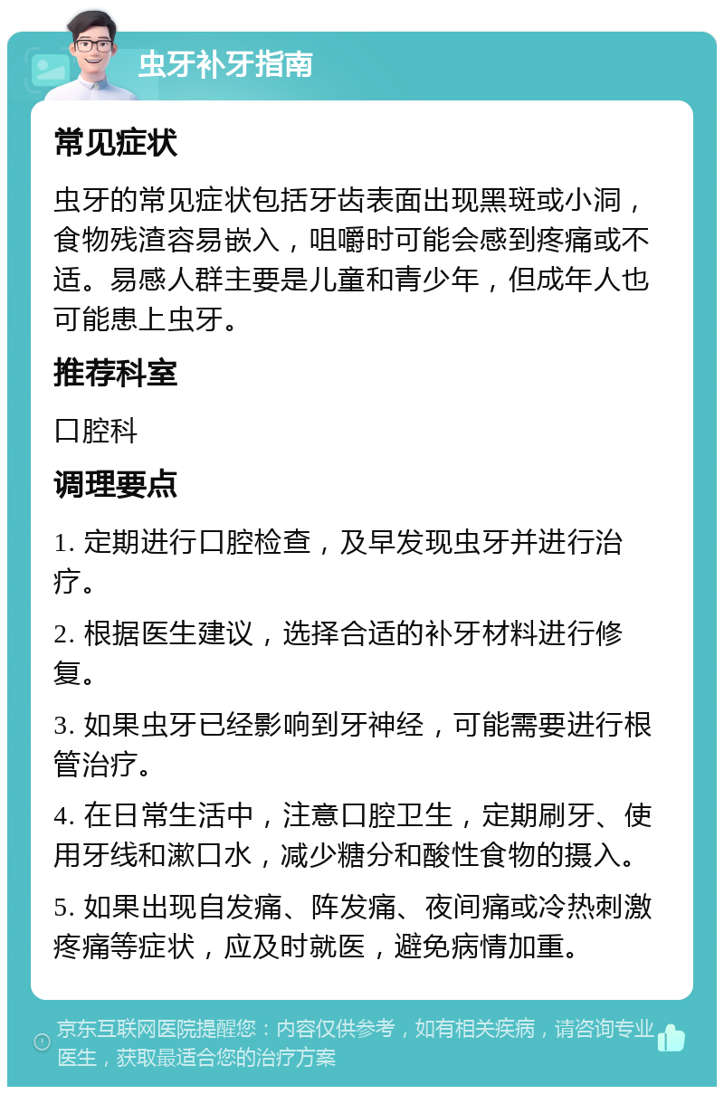 虫牙补牙指南 常见症状 虫牙的常见症状包括牙齿表面出现黑斑或小洞，食物残渣容易嵌入，咀嚼时可能会感到疼痛或不适。易感人群主要是儿童和青少年，但成年人也可能患上虫牙。 推荐科室 口腔科 调理要点 1. 定期进行口腔检查，及早发现虫牙并进行治疗。 2. 根据医生建议，选择合适的补牙材料进行修复。 3. 如果虫牙已经影响到牙神经，可能需要进行根管治疗。 4. 在日常生活中，注意口腔卫生，定期刷牙、使用牙线和漱口水，减少糖分和酸性食物的摄入。 5. 如果出现自发痛、阵发痛、夜间痛或冷热刺激疼痛等症状，应及时就医，避免病情加重。