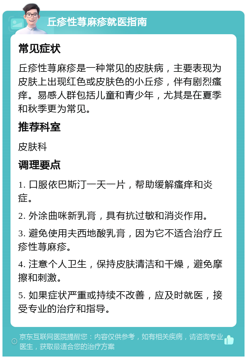 丘疹性荨麻疹就医指南 常见症状 丘疹性荨麻疹是一种常见的皮肤病，主要表现为皮肤上出现红色或皮肤色的小丘疹，伴有剧烈瘙痒。易感人群包括儿童和青少年，尤其是在夏季和秋季更为常见。 推荐科室 皮肤科 调理要点 1. 口服依巴斯汀一天一片，帮助缓解瘙痒和炎症。 2. 外涂曲咪新乳膏，具有抗过敏和消炎作用。 3. 避免使用夫西地酸乳膏，因为它不适合治疗丘疹性荨麻疹。 4. 注意个人卫生，保持皮肤清洁和干燥，避免摩擦和刺激。 5. 如果症状严重或持续不改善，应及时就医，接受专业的治疗和指导。