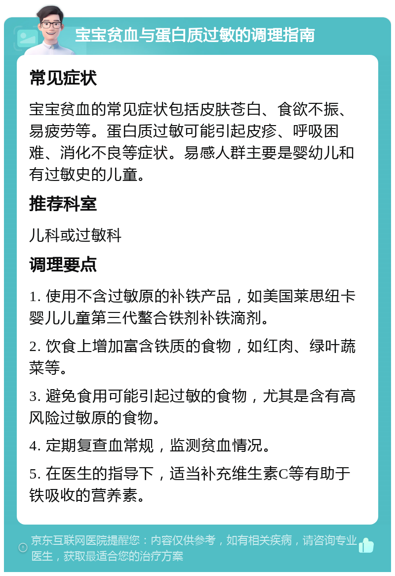 宝宝贫血与蛋白质过敏的调理指南 常见症状 宝宝贫血的常见症状包括皮肤苍白、食欲不振、易疲劳等。蛋白质过敏可能引起皮疹、呼吸困难、消化不良等症状。易感人群主要是婴幼儿和有过敏史的儿童。 推荐科室 儿科或过敏科 调理要点 1. 使用不含过敏原的补铁产品，如美国莱思纽卡婴儿儿童第三代螯合铁剂补铁滴剂。 2. 饮食上增加富含铁质的食物，如红肉、绿叶蔬菜等。 3. 避免食用可能引起过敏的食物，尤其是含有高风险过敏原的食物。 4. 定期复查血常规，监测贫血情况。 5. 在医生的指导下，适当补充维生素C等有助于铁吸收的营养素。