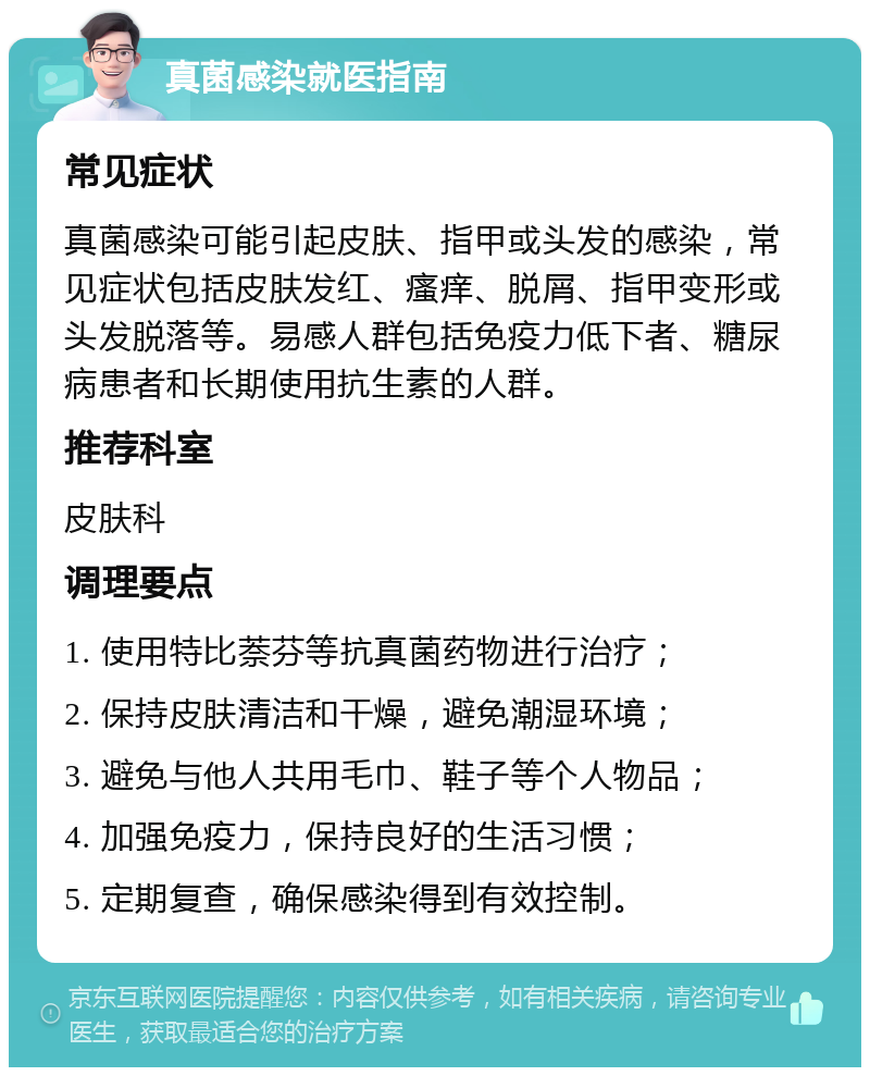 真菌感染就医指南 常见症状 真菌感染可能引起皮肤、指甲或头发的感染，常见症状包括皮肤发红、瘙痒、脱屑、指甲变形或头发脱落等。易感人群包括免疫力低下者、糖尿病患者和长期使用抗生素的人群。 推荐科室 皮肤科 调理要点 1. 使用特比萘芬等抗真菌药物进行治疗； 2. 保持皮肤清洁和干燥，避免潮湿环境； 3. 避免与他人共用毛巾、鞋子等个人物品； 4. 加强免疫力，保持良好的生活习惯； 5. 定期复查，确保感染得到有效控制。