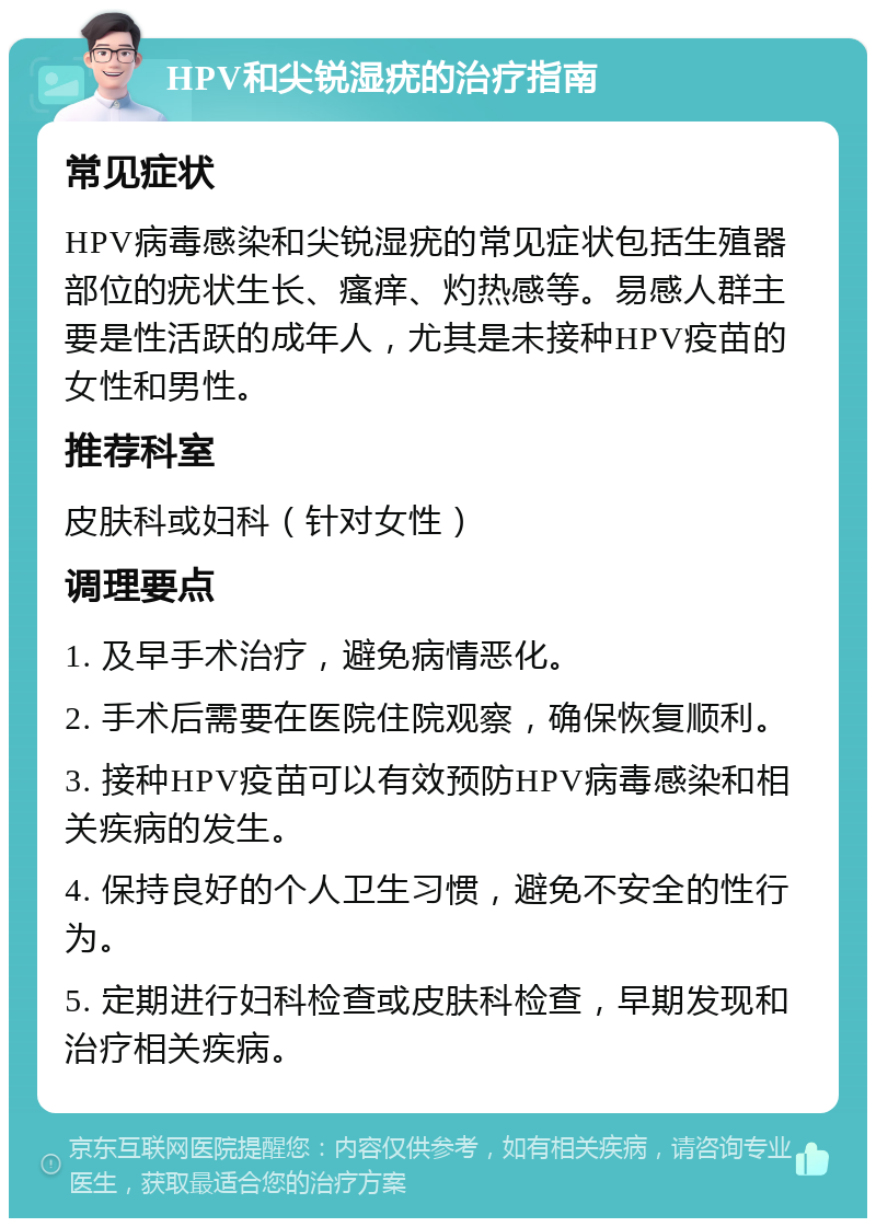 HPV和尖锐湿疣的治疗指南 常见症状 HPV病毒感染和尖锐湿疣的常见症状包括生殖器部位的疣状生长、瘙痒、灼热感等。易感人群主要是性活跃的成年人，尤其是未接种HPV疫苗的女性和男性。 推荐科室 皮肤科或妇科（针对女性） 调理要点 1. 及早手术治疗，避免病情恶化。 2. 手术后需要在医院住院观察，确保恢复顺利。 3. 接种HPV疫苗可以有效预防HPV病毒感染和相关疾病的发生。 4. 保持良好的个人卫生习惯，避免不安全的性行为。 5. 定期进行妇科检查或皮肤科检查，早期发现和治疗相关疾病。