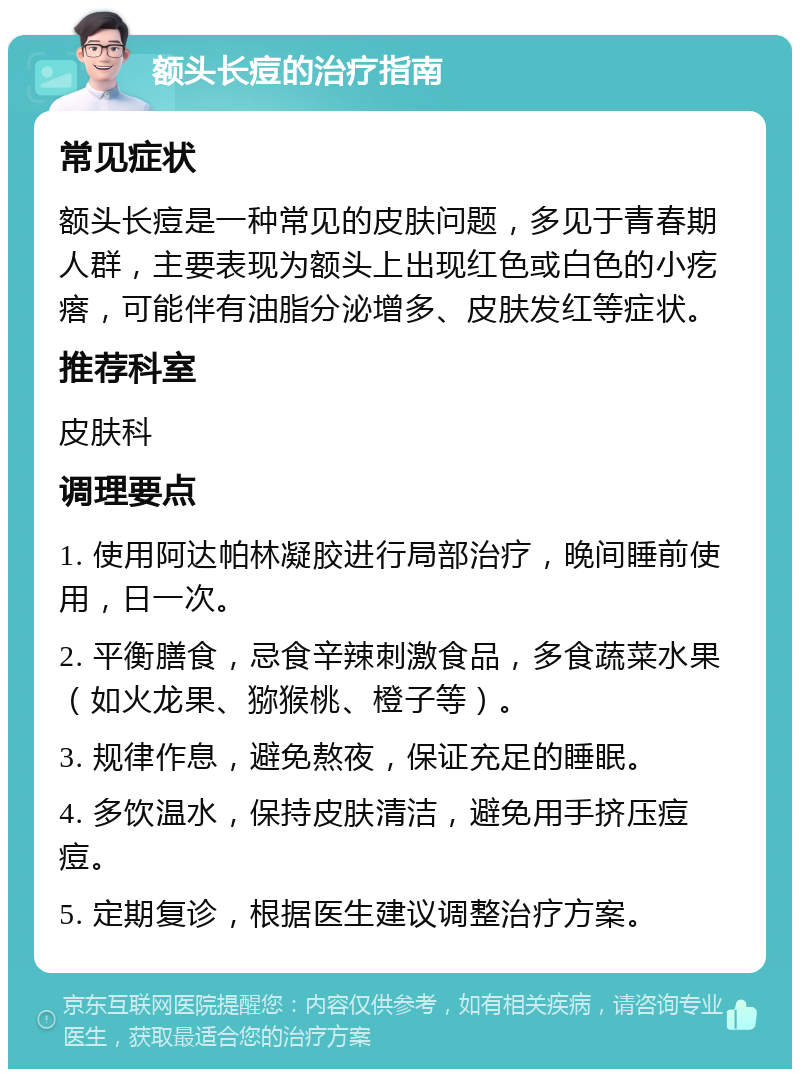 额头长痘的治疗指南 常见症状 额头长痘是一种常见的皮肤问题，多见于青春期人群，主要表现为额头上出现红色或白色的小疙瘩，可能伴有油脂分泌增多、皮肤发红等症状。 推荐科室 皮肤科 调理要点 1. 使用阿达帕林凝胶进行局部治疗，晚间睡前使用，日一次。 2. 平衡膳食，忌食辛辣刺激食品，多食蔬菜水果（如火龙果、猕猴桃、橙子等）。 3. 规律作息，避免熬夜，保证充足的睡眠。 4. 多饮温水，保持皮肤清洁，避免用手挤压痘痘。 5. 定期复诊，根据医生建议调整治疗方案。