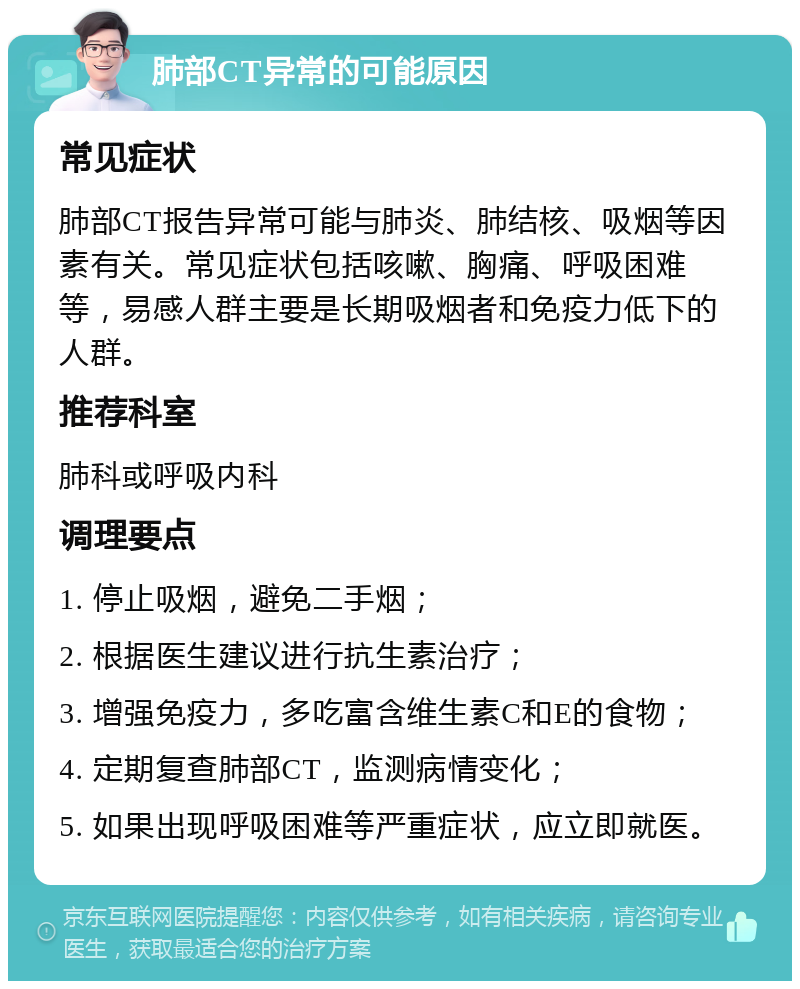 肺部CT异常的可能原因 常见症状 肺部CT报告异常可能与肺炎、肺结核、吸烟等因素有关。常见症状包括咳嗽、胸痛、呼吸困难等，易感人群主要是长期吸烟者和免疫力低下的人群。 推荐科室 肺科或呼吸内科 调理要点 1. 停止吸烟，避免二手烟； 2. 根据医生建议进行抗生素治疗； 3. 增强免疫力，多吃富含维生素C和E的食物； 4. 定期复查肺部CT，监测病情变化； 5. 如果出现呼吸困难等严重症状，应立即就医。