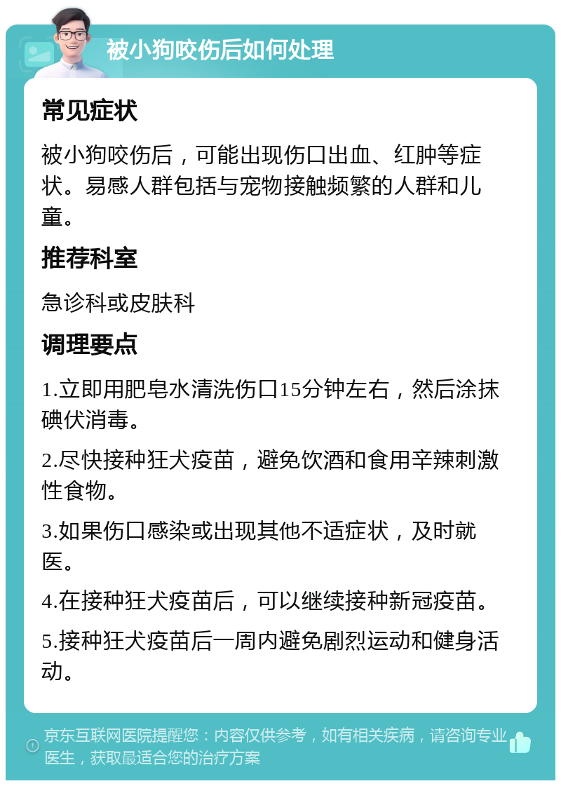 被小狗咬伤后如何处理 常见症状 被小狗咬伤后，可能出现伤口出血、红肿等症状。易感人群包括与宠物接触频繁的人群和儿童。 推荐科室 急诊科或皮肤科 调理要点 1.立即用肥皂水清洗伤口15分钟左右，然后涂抹碘伏消毒。 2.尽快接种狂犬疫苗，避免饮酒和食用辛辣刺激性食物。 3.如果伤口感染或出现其他不适症状，及时就医。 4.在接种狂犬疫苗后，可以继续接种新冠疫苗。 5.接种狂犬疫苗后一周内避免剧烈运动和健身活动。