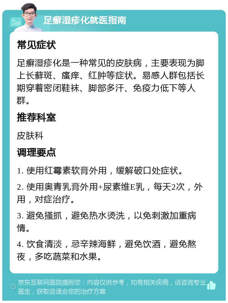 足癣湿疹化就医指南 常见症状 足癣湿疹化是一种常见的皮肤病，主要表现为脚上长藓斑、瘙痒、红肿等症状。易感人群包括长期穿着密闭鞋袜、脚部多汗、免疫力低下等人群。 推荐科室 皮肤科 调理要点 1. 使用红霉素软膏外用，缓解破口处症状。 2. 使用奥青乳膏外用+尿素维E乳，每天2次，外用，对症治疗。 3. 避免搔抓，避免热水烫洗，以免刺激加重病情。 4. 饮食清淡，忌辛辣海鲜，避免饮酒，避免熬夜，多吃蔬菜和水果。