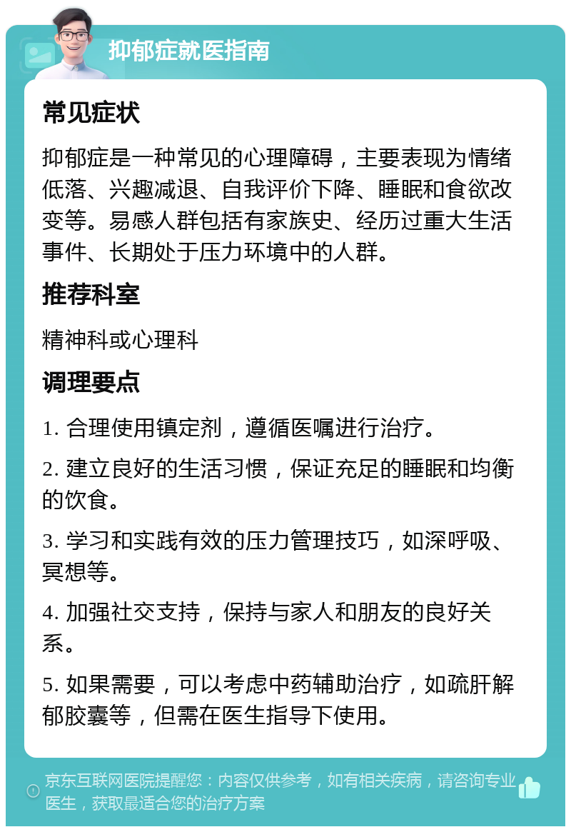 抑郁症就医指南 常见症状 抑郁症是一种常见的心理障碍，主要表现为情绪低落、兴趣减退、自我评价下降、睡眠和食欲改变等。易感人群包括有家族史、经历过重大生活事件、长期处于压力环境中的人群。 推荐科室 精神科或心理科 调理要点 1. 合理使用镇定剂，遵循医嘱进行治疗。 2. 建立良好的生活习惯，保证充足的睡眠和均衡的饮食。 3. 学习和实践有效的压力管理技巧，如深呼吸、冥想等。 4. 加强社交支持，保持与家人和朋友的良好关系。 5. 如果需要，可以考虑中药辅助治疗，如疏肝解郁胶囊等，但需在医生指导下使用。