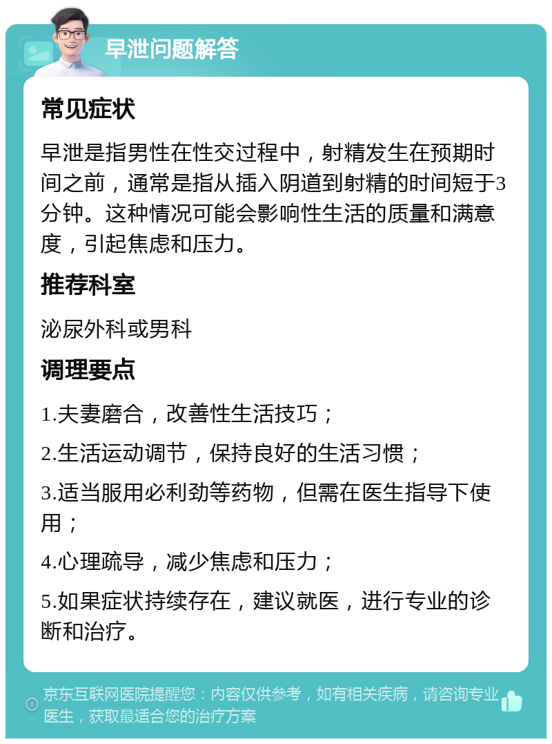 早泄问题解答 常见症状 早泄是指男性在性交过程中，射精发生在预期时间之前，通常是指从插入阴道到射精的时间短于3分钟。这种情况可能会影响性生活的质量和满意度，引起焦虑和压力。 推荐科室 泌尿外科或男科 调理要点 1.夫妻磨合，改善性生活技巧； 2.生活运动调节，保持良好的生活习惯； 3.适当服用必利劲等药物，但需在医生指导下使用； 4.心理疏导，减少焦虑和压力； 5.如果症状持续存在，建议就医，进行专业的诊断和治疗。