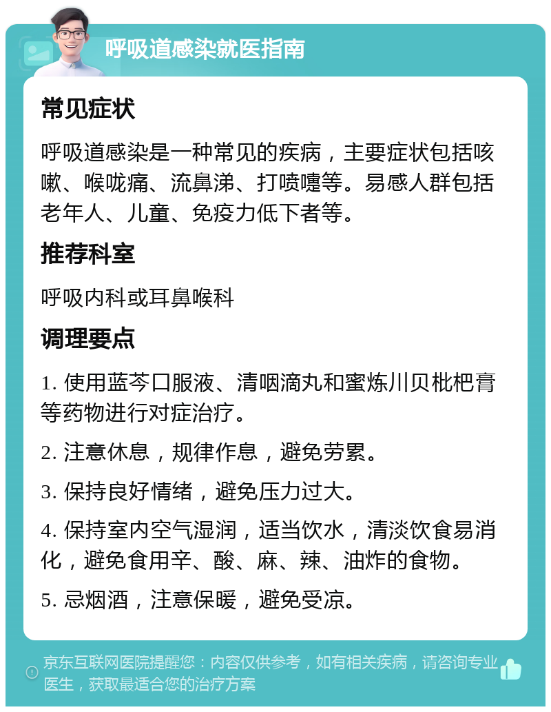 呼吸道感染就医指南 常见症状 呼吸道感染是一种常见的疾病，主要症状包括咳嗽、喉咙痛、流鼻涕、打喷嚏等。易感人群包括老年人、儿童、免疫力低下者等。 推荐科室 呼吸内科或耳鼻喉科 调理要点 1. 使用蓝芩口服液、清咽滴丸和蜜炼川贝枇杷膏等药物进行对症治疗。 2. 注意休息，规律作息，避免劳累。 3. 保持良好情绪，避免压力过大。 4. 保持室内空气湿润，适当饮水，清淡饮食易消化，避免食用辛、酸、麻、辣、油炸的食物。 5. 忌烟酒，注意保暖，避免受凉。