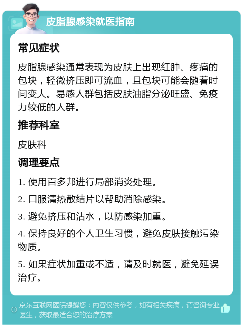 皮脂腺感染就医指南 常见症状 皮脂腺感染通常表现为皮肤上出现红肿、疼痛的包块，轻微挤压即可流血，且包块可能会随着时间变大。易感人群包括皮肤油脂分泌旺盛、免疫力较低的人群。 推荐科室 皮肤科 调理要点 1. 使用百多邦进行局部消炎处理。 2. 口服清热散结片以帮助消除感染。 3. 避免挤压和沾水，以防感染加重。 4. 保持良好的个人卫生习惯，避免皮肤接触污染物质。 5. 如果症状加重或不适，请及时就医，避免延误治疗。