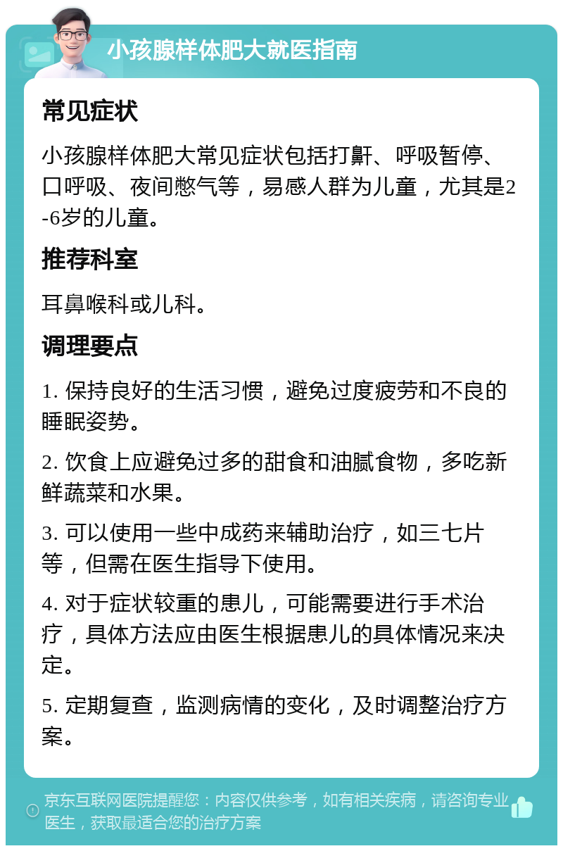 小孩腺样体肥大就医指南 常见症状 小孩腺样体肥大常见症状包括打鼾、呼吸暂停、口呼吸、夜间憋气等，易感人群为儿童，尤其是2-6岁的儿童。 推荐科室 耳鼻喉科或儿科。 调理要点 1. 保持良好的生活习惯，避免过度疲劳和不良的睡眠姿势。 2. 饮食上应避免过多的甜食和油腻食物，多吃新鲜蔬菜和水果。 3. 可以使用一些中成药来辅助治疗，如三七片等，但需在医生指导下使用。 4. 对于症状较重的患儿，可能需要进行手术治疗，具体方法应由医生根据患儿的具体情况来决定。 5. 定期复查，监测病情的变化，及时调整治疗方案。