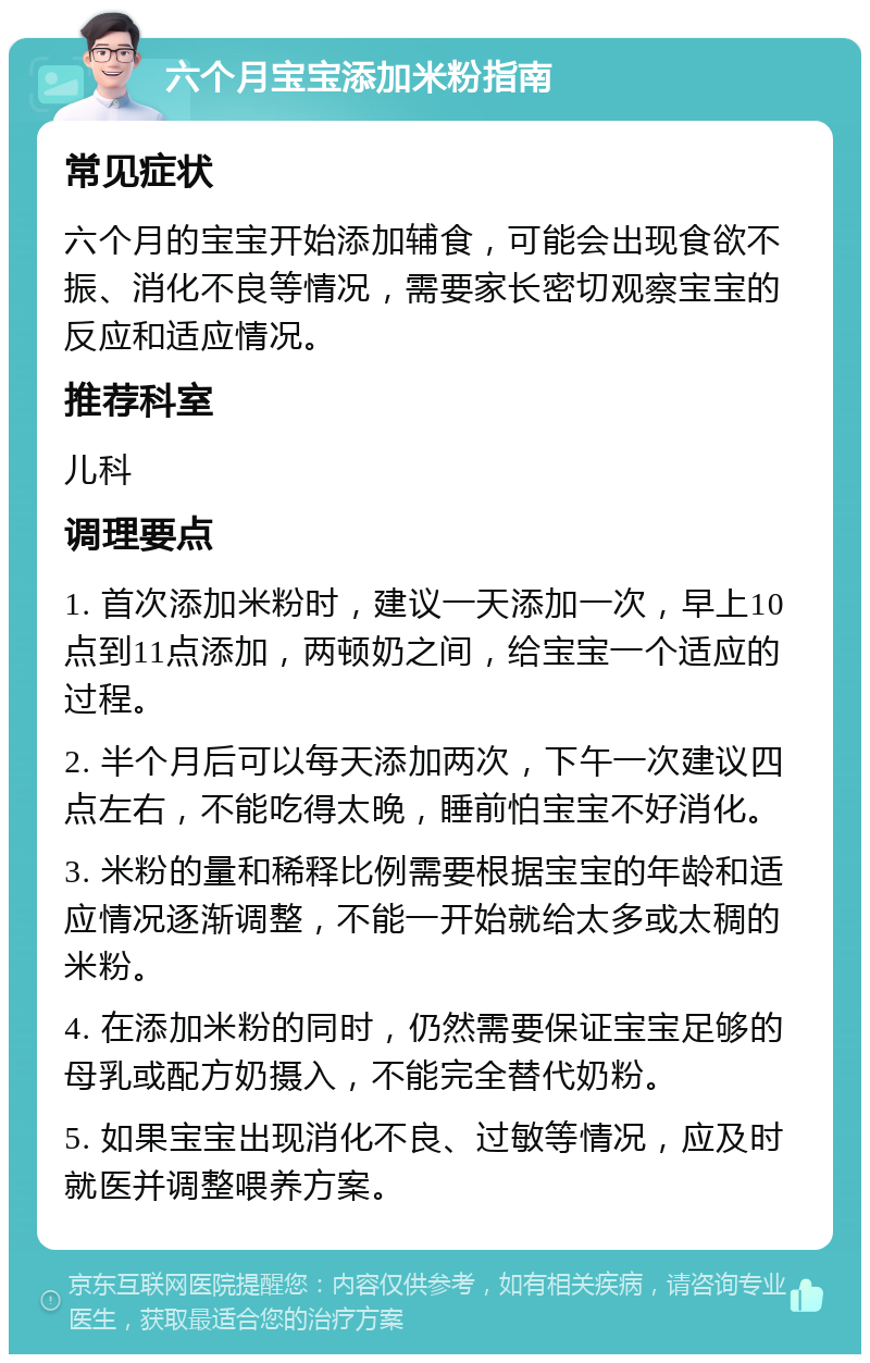 六个月宝宝添加米粉指南 常见症状 六个月的宝宝开始添加辅食，可能会出现食欲不振、消化不良等情况，需要家长密切观察宝宝的反应和适应情况。 推荐科室 儿科 调理要点 1. 首次添加米粉时，建议一天添加一次，早上10点到11点添加，两顿奶之间，给宝宝一个适应的过程。 2. 半个月后可以每天添加两次，下午一次建议四点左右，不能吃得太晚，睡前怕宝宝不好消化。 3. 米粉的量和稀释比例需要根据宝宝的年龄和适应情况逐渐调整，不能一开始就给太多或太稠的米粉。 4. 在添加米粉的同时，仍然需要保证宝宝足够的母乳或配方奶摄入，不能完全替代奶粉。 5. 如果宝宝出现消化不良、过敏等情况，应及时就医并调整喂养方案。