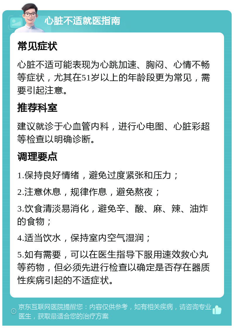 心脏不适就医指南 常见症状 心脏不适可能表现为心跳加速、胸闷、心情不畅等症状，尤其在51岁以上的年龄段更为常见，需要引起注意。 推荐科室 建议就诊于心血管内科，进行心电图、心脏彩超等检查以明确诊断。 调理要点 1.保持良好情绪，避免过度紧张和压力； 2.注意休息，规律作息，避免熬夜； 3.饮食清淡易消化，避免辛、酸、麻、辣、油炸的食物； 4.适当饮水，保持室内空气湿润； 5.如有需要，可以在医生指导下服用速效救心丸等药物，但必须先进行检查以确定是否存在器质性疾病引起的不适症状。