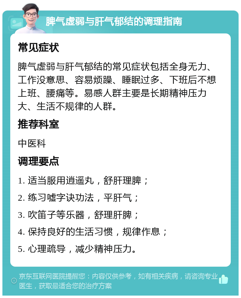 脾气虚弱与肝气郁结的调理指南 常见症状 脾气虚弱与肝气郁结的常见症状包括全身无力、工作没意思、容易烦躁、睡眠过多、下班后不想上班、腰痛等。易感人群主要是长期精神压力大、生活不规律的人群。 推荐科室 中医科 调理要点 1. 适当服用逍遥丸，舒肝理脾； 2. 练习嘘字诀功法，平肝气； 3. 吹笛子等乐器，舒理肝脾； 4. 保持良好的生活习惯，规律作息； 5. 心理疏导，减少精神压力。