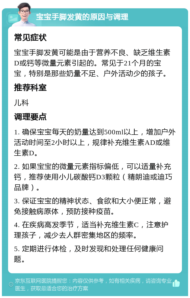 宝宝手脚发黄的原因与调理 常见症状 宝宝手脚发黄可能是由于营养不良、缺乏维生素D或钙等微量元素引起的。常见于21个月的宝宝，特别是那些奶量不足、户外活动少的孩子。 推荐科室 儿科 调理要点 1. 确保宝宝每天的奶量达到500ml以上，增加户外活动时间至2小时以上，规律补充维生素AD或维生素D。 2. 如果宝宝的微量元素指标偏低，可以适量补充钙，推荐使用小儿碳酸钙D3颗粒（精朗迪或迪巧品牌）。 3. 保证宝宝的精神状态、食欲和大小便正常，避免接触病原体，预防接种疫苗。 4. 在疾病高发季节，适当补充维生素C，注意护理孩子，减少去人群密集地区的频率。 5. 定期进行体检，及时发现和处理任何健康问题。