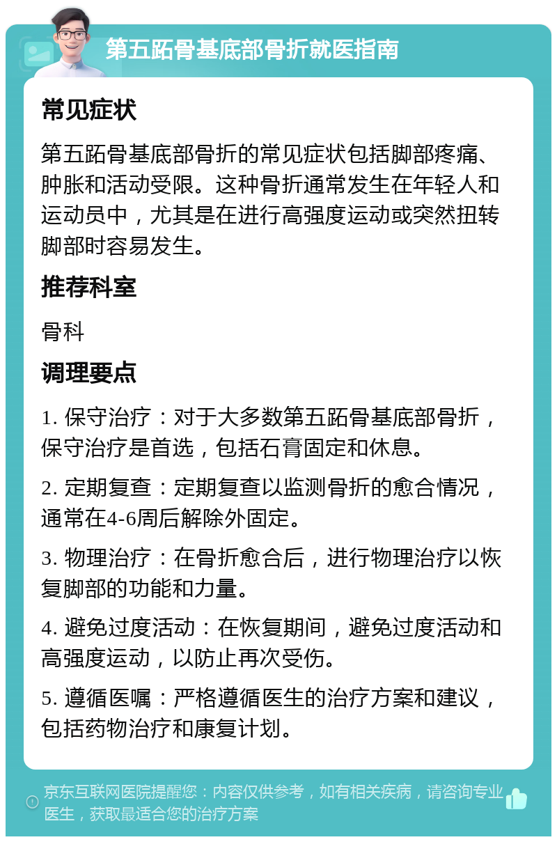 第五跖骨基底部骨折就医指南 常见症状 第五跖骨基底部骨折的常见症状包括脚部疼痛、肿胀和活动受限。这种骨折通常发生在年轻人和运动员中，尤其是在进行高强度运动或突然扭转脚部时容易发生。 推荐科室 骨科 调理要点 1. 保守治疗：对于大多数第五跖骨基底部骨折，保守治疗是首选，包括石膏固定和休息。 2. 定期复查：定期复查以监测骨折的愈合情况，通常在4-6周后解除外固定。 3. 物理治疗：在骨折愈合后，进行物理治疗以恢复脚部的功能和力量。 4. 避免过度活动：在恢复期间，避免过度活动和高强度运动，以防止再次受伤。 5. 遵循医嘱：严格遵循医生的治疗方案和建议，包括药物治疗和康复计划。