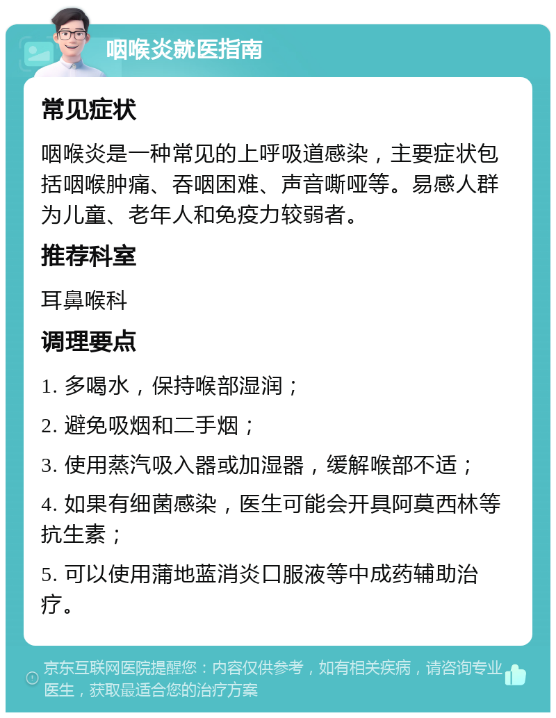 咽喉炎就医指南 常见症状 咽喉炎是一种常见的上呼吸道感染，主要症状包括咽喉肿痛、吞咽困难、声音嘶哑等。易感人群为儿童、老年人和免疫力较弱者。 推荐科室 耳鼻喉科 调理要点 1. 多喝水，保持喉部湿润； 2. 避免吸烟和二手烟； 3. 使用蒸汽吸入器或加湿器，缓解喉部不适； 4. 如果有细菌感染，医生可能会开具阿莫西林等抗生素； 5. 可以使用蒲地蓝消炎口服液等中成药辅助治疗。