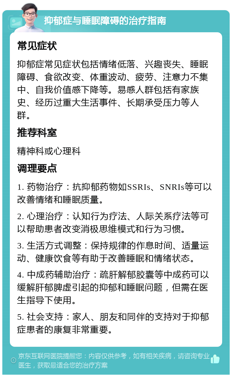 抑郁症与睡眠障碍的治疗指南 常见症状 抑郁症常见症状包括情绪低落、兴趣丧失、睡眠障碍、食欲改变、体重波动、疲劳、注意力不集中、自我价值感下降等。易感人群包括有家族史、经历过重大生活事件、长期承受压力等人群。 推荐科室 精神科或心理科 调理要点 1. 药物治疗：抗抑郁药物如SSRIs、SNRIs等可以改善情绪和睡眠质量。 2. 心理治疗：认知行为疗法、人际关系疗法等可以帮助患者改变消极思维模式和行为习惯。 3. 生活方式调整：保持规律的作息时间、适量运动、健康饮食等有助于改善睡眠和情绪状态。 4. 中成药辅助治疗：疏肝解郁胶囊等中成药可以缓解肝郁脾虚引起的抑郁和睡眠问题，但需在医生指导下使用。 5. 社会支持：家人、朋友和同伴的支持对于抑郁症患者的康复非常重要。